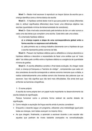 Nível 1 – Neste nível escrever é reproduzir os traços típicos da escrita que a
    criança identifica como a forma básica da escrita
       Nível 2 – A hipótese central deste nível é que para poder ler coisas diferentes
    (isto é, atribuir significados diferentes) deve haver uma diferença objetiva nas
    escritas (quantidade mínima de letras/variedade de caracteres).
       Nível 3 – Este nível esta caracterizado pela tentativa de dar um valor sonoro a
    cada uma das letras que compõem uma escrita. Cada letra vale uma sílaba.
       É a chamada hipótese silábica:
           a) a criança supera a etapa de uma correspondência global entre a
           forma escrita e a expressa oral atribuída;
           b) pela primeira vez a criança trabalha claramente com a hipótese de que
           a escrita representa partes sonoras da fala.
       Nível 4 – Passam da hipótese silábica para a alfabética a criança abandona a
    hipótese silábica e descobre a necessidade de fazer uma análise que vá “mais
    além” da sílaba pelo conflito entre a hipótese silábica e a exigência de quantidade
    mínima de grafias.
       Nível 5 – A escrita alfabética constitui o final desta evolução. Ao chegar neste
    nível, a criança já franqueou a “barreira do código” , compreendeu que cada um
    dos caracteres da escrita corresponde a valores sonoros menores que a sílaba, e
    realiza sistematicamente uma análise sonoro dos fonemas das palavras que vai
    escrever. Isso não significa que não terá mais dificuldades. Ela ainda terá que
    enfrentar as barreiras ortográficas.


    1- O nome próprio
    A escrita do nome própria tem um papel muito importante no desenvolvimento da
escrita dotada de significação.
    Parece funcionar como a primeira forma estável de escrita dotada de
significação.
2- Como relação a aquisição da língua escrita ainda é preciso considerar:
•   Enquanto o docente segue um programa, utilizando uma metodologia igual para
    todas as crianças, nem todas avançam no mesmo ritmo;
•   As que chegam, finalmente, a aprender a escrever durante o ano escolar são
    aquelas que partiram de níveis bastante avançados na conceitualização
 