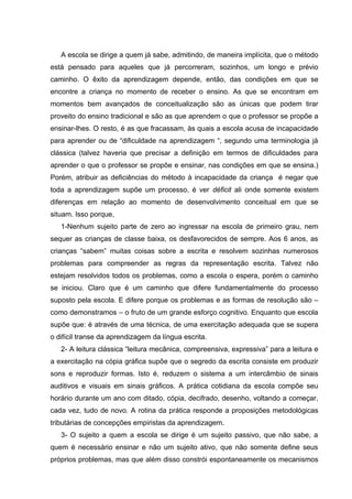 A escola se dirige a quem já sabe, admitindo, de maneira implícita, que o método
está pensado para aqueles que já percorreram, sozinhos, um longo e prévio
caminho. O êxito da aprendizagem depende, então, das condições em que se
encontre a criança no momento de receber o ensino. As que se encontram em
momentos bem avançados de conceitualização são as únicas que podem tirar
proveito do ensino tradicional e são as que aprendem o que o professor se propõe a
ensinar-lhes. O resto, é as que fracassam, às quais a escola acusa de incapacidade
para aprender ou de “dificuldade na aprendizagem “, segundo uma terminologia já
clássica (talvez haveria que precisar a definição em termos de dificuldades para
aprender o que o professor se propõe e ensinar, nas condições em que se ensina.)
Porém, atribuir as deficiências do método à incapacidade da criança é negar que
toda a aprendizagem supõe um processo, é ver déficit ali onde somente existem
diferenças em relação ao momento de desenvolvimento conceitual em que se
situam. Isso porque,
   1-Nenhum sujeito parte de zero ao ingressar na escola de primeiro grau, nem
sequer as crianças de classe baixa, os desfavorecidos de sempre. Aos 6 anos, as
crianças “sabem” muitas coisas sobre a escrita e resolvem sozinhas numerosos
problemas para compreender as regras da representação escrita. Talvez não
estejam resolvidos todos os problemas, como a escola o espera, porém o caminho
se iniciou. Claro que é um caminho que difere fundamentalmente do processo
suposto pela escola. E difere porque os problemas e as formas de resolução são –
como demonstramos – o fruto de um grande esforço cognitivo. Enquanto que escola
supõe que: é através de uma técnica, de uma exercitação adequada que se supera
o difícil transe da aprendizagem da língua escrita.
   2- A leitura clássica “leitura mecânica, compreensiva, expressiva” para a leitura e
a exercitação na cópia gráfica supõe que o segredo da escrita consiste em produzir
sons e reproduzir formas. Isto é, reduzem o sistema a um intercâmbio de sinais
auditivos e visuais em sinais gráficos. A prática cotidiana da escola compõe seu
horário durante um ano com ditado, cópia, decifrado, desenho, voltando a começar,
cada vez, tudo de novo. A rotina da prática responde a proposições metodológicas
tributárias de concepções empiristas da aprendizagem.
   3- O sujeito a quem a escola se dirige é um sujeito passivo, que não sabe, a
quem é necessário ensinar e não um sujeito ativo, que não somente define seus
próprios problemas, mas que além disso constrói espontaneamente os mecanismos
 