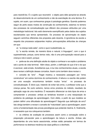 para resolvê-los. É o sujeito que reconstrói o objeto para dele apropriar-se através
do desenvolvimento de um conhecimento e não da exercitação de uma técnica. É o
sujeito, em suam, que conhecemos graças à psicologia genética. Quando podemos
seguir de perto esses modos de construção do conhecimento, estamos no terreno
dos processos de conceitualização que diferem dos processo atribuídos por uma
metodologia tradicional. Isto está claramente exemplificado pelos dados dos sujeitos
escolarizados que temos apresentado. Os processo de aproximação do objeto
seguem caminhos diferentes dos propostos pelo docente. A ignorância da escola a
respeito dos processos subjacentes implica: pré-suposições atribuídas às crianças
em que:
   a) “a criança nada sabe”, como o que é subestimada, ou
   b) “a escrita remete, de maneira óbvia e natural, à linguagem”, com o que é
superestimada, porque, como temos visto, não é uma pré-suposição natural para a
criança e isto é assim, porque:
   •   parte-se de uma definição adulta do objeto a conhecer e se expõe o problema
sob o ponto de vista terminal. Além disso, porém, a definição do que é ler e do que
é escrever, está errada. Acreditamos que, à luz dos conhecimentos atuais, a escola
deve revisar a definição desses conceitos. Assim como também deve revisar o
   •   conceito de “erro” . Piaget mostrou a necessária passagem por “erros
construtivos” em outros domínios do conhecimento. A leitura e a escrita não podem
ser uma exceção: encontramos também muitos “erros”                 no processo de
conceitualização. É óbvio que, tratando de evitar tais erros, o professor evita que a
criança pense. No outro extremo, temos erros produtos do método, resultado da
aplicação cega de uma mecânica. É necessário diferenciar os dois tipos de erros e
compreender o processo: ambas as tentativas levariam a uma reexposição do
problema da patologia da aprendizagem. Com efeito, a partir de que modelos se
podem definir uma dificuldade de aprendizagem? Segundo que definição de erro?
Isto obriga também a revisar o conceito de “maturidade” para a aprendizagem, assim
como a fundamentação das provas psicológicas que pretende medi-la. E, finalmente,
é necessário que nos coloquemos também.
   •   os critérios de avaliação de processos assim como a concepção sobre a
preparação pré-escolar para a aprendizagem da leitura e escrita. Ambas são
dependentes de uma teoria associonista, ambas estão pensadas em termos de
performance na destreza mecânica da cópia gráfica e o decifrado.
 