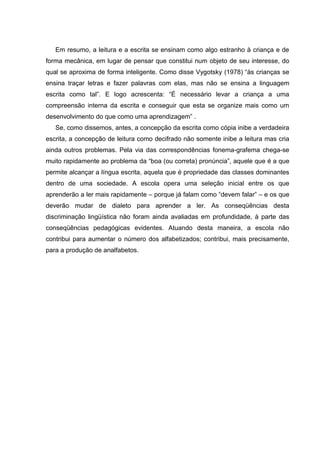 Em resumo, a leitura e a escrita se ensinam como algo estranho à criança e de
forma mecânica, em lugar de pensar que constitui num objeto de seu interesse, do
qual se aproxima de forma inteligente. Como disse Vygotsky (1978) “às crianças se
ensina traçar letras e fazer palavras com elas, mas não se ensina a linguagem
escrita como tal”. E logo acrescenta: “É necessário levar a criança a uma
compreensão interna da escrita e conseguir que esta se organize mais como um
desenvolvimento do que como uma aprendizagem” .
   Se, como dissemos, antes, a concepção da escrita como cópia inibe a verdadeira
escrita, a concepção de leitura como decifrado não somente inibe a leitura mas cria
ainda outros problemas. Pela via das correspondências fonema-grafema chega-se
muito rapidamente ao problema da “boa (ou correta) pronúncia”, aquele que é a que
permite alcançar a língua escrita, aquela que é propriedade das classes dominantes
dentro de uma sociedade. A escola opera uma seleção inicial entre os que
aprenderão a ler mais rapidamente – porque já falam como “devem falar” – e os que
deverão mudar de dialeto para aprender a ler. As conseqüências desta
discriminação lingüística não foram ainda avaliadas em profundidade, à parte das
conseqüências pedagógicas evidentes. Atuando desta maneira, a escola não
contribui para aumentar o número dos alfabetizados; contribui, mais precisamente,
para a produção de analfabetos.
 