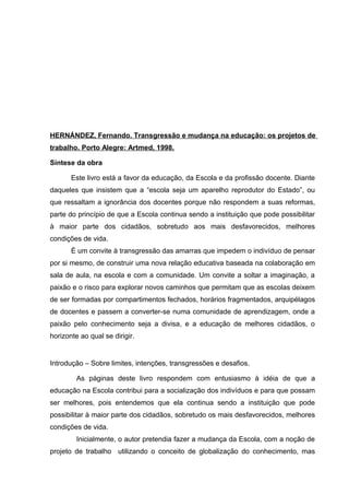 HERNÁNDEZ, Fernando. Transgressão e mudança na educação: os projetos de
trabalho. Porto Alegre: Artmed, 1998.

Síntese da obra

       Este livro está a favor da educação, da Escola e da profissão docente. Diante
daqueles que insistem que a “escola seja um aparelho reprodutor do Estado”, ou
que ressaltam a ignorância dos docentes porque não respondem a suas reformas,
parte do princípio de que a Escola continua sendo a instituição que pode possibilitar
à maior parte dos cidadãos, sobretudo aos mais desfavorecidos, melhores
condições de vida.
       È um convite à transgressão das amarras que impedem o indivíduo de pensar
por si mesmo, de construir uma nova relação educativa baseada na colaboração em
sala de aula, na escola e com a comunidade. Um convite a soltar a imaginação, a
paixão e o risco para explorar novos caminhos que permitam que as escolas deixem
de ser formadas por compartimentos fechados, horários fragmentados, arquipélagos
de docentes e passem a converter-se numa comunidade de aprendizagem, onde a
paixão pelo conhecimento seja a divisa, e a educação de melhores cidadãos, o
horizonte ao qual se dirigir.


Introdução – Sobre limites, intenções, transgressões e desafios.

         As páginas deste livro respondem com entusiasmo à idéia de que a
educação na Escola contribui para a socialização dos indivíduos e para que possam
ser melhores, pois entendemos que ela continua sendo a instituição que pode
possibilitar à maior parte dos cidadãos, sobretudo os mais desfavorecidos, melhores
condições de vida.
         Inicialmente, o autor pretendia fazer a mudança da Escola, com a noção de
projeto de trabalho utilizando o conceito de globalização do conhecimento, mas
 