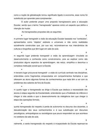 como a noção de globalização tomou significado ligado à economia, esse nome foi
substituído por aprender para compreender .
        O autor pretende propor uma proposta transgressora para a educação
Escolar, sendo que o termo “transgressão” aparece como um aspecto que define a
intenção de mudar.
         As transgressões propostas são as seguintes:
        •                                                                          e
m primeiro lugar transgredir a visão da educação Escolar baseada nos “conteúdos”,
apresentados como “objetos” estáveis e universais e não como realidades
socialmente construídas que, por sua vez, reconstroem-se nos intercâmbios de
culturas e biografias que têm lugar em sala de aula;
        •                                                                          e
m segundo lugar pretende transgredir a visão da aprendizagem vinculada ao
desenvolvimento e conhecida como construtivismo, pois ao explicar como são
produzidos alguns aspectos da aprendizagem, ela reduz, simplifica e desvirtua a
complexa instituição social que é a Escola;
        •                                                                          e
m terceiro lugar procura-se transgredir a visão do currículo centrado nas disciplinas,
entendidas como fragmentos empacotados em compartimentos fechados e que
oferecem ao aluno algumas formas de conhecimentos que nada têm a ver com os
problemas dos saberes de fora da Escola;
        •                                                                          e
m quarto lugar a transgressão se dirige à Escola que desloca a necessidade dos
alunos à etapa seguinte da Escolaridade, entendendo que a finalidade da infância é
chegar à vida adulta e que o desenvolvimento da inteligência tem que chegar à
etapa das operações formais;
        •                                                                          a
quinta transgressão diz respeito à perda de autonomia no discurso dos docentes, à
desvalorização dos seus conhecimentos e à sua substituição por discursos
psicológicos, antropológicos ou sociológicos que pouco respondem ao que acontece
no cotidiano da sala de aula.
        •                                                                          fi
nalmente, a sexta transgressão diz respeito à incapacidade da Escola repensar-se
 