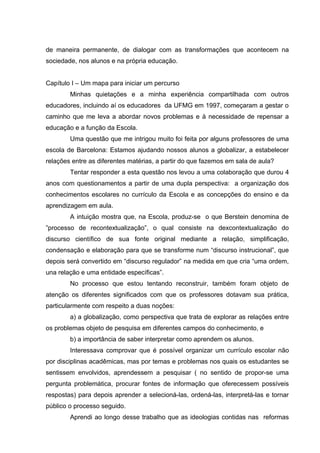 de maneira permanente, de dialogar com as transformações que acontecem na
sociedade, nos alunos e na própria educação.


Capítulo I – Um mapa para iniciar um percurso
        Minhas quietações e a minha experiência compartilhada com outros
educadores, incluindo aí os educadores da UFMG em 1997, começaram a gestar o
caminho que me leva a abordar novos problemas e à necessidade de repensar a
educação e a função da Escola.
        Uma questão que me intrigou muito foi feita por alguns professores de uma
escola de Barcelona: Estamos ajudando nossos alunos a globalizar, a estabelecer
relações entre as diferentes matérias, a partir do que fazemos em sala de aula?
        Tentar responder a esta questão nos levou a uma colaboração que durou 4
anos com questionamentos a partir de uma dupla perspectiva: a organização dos
conhecimentos escolares no currículo da Escola e as concepções do ensino e da
aprendizagem em aula.
        A intuição mostra que, na Escola, produz-se o que Berstein denomina de
”processo de recontextualização”, o qual consiste na dexcontextualização do
discurso científico de sua fonte original mediante a relação, simplificação,
condensação e elaboração para que se transforme num “discurso instrucional”, que
depois será convertido em “discurso regulador” na medida em que cria “uma ordem,
una relação e uma entidade específicas”.
        No processo que estou tentando reconstruir, também foram objeto de
atenção os diferentes significados com que os professores dotavam sua prática,
particularmente com respeito a duas noções:
        a) a globalização, como perspectiva que trata de explorar as relações entre
os problemas objeto de pesquisa em diferentes campos do conhecimento, e
        b) a importância de saber interpretar como aprendem os alunos.
        Interessava comprovar que é possível organizar um currículo escolar não
por disciplinas acadêmicas, mas por temas e problemas nos quais os estudantes se
sentissem envolvidos, aprendessem a pesquisar ( no sentido de propor-se uma
pergunta problemática, procurar fontes de informação que oferecessem possíveis
respostas) para depois aprender a selecioná-las, ordená-las, interpretá-las e tornar
público o processo seguido.
        Aprendi ao longo desse trabalho que as ideologias contidas nas reformas
 