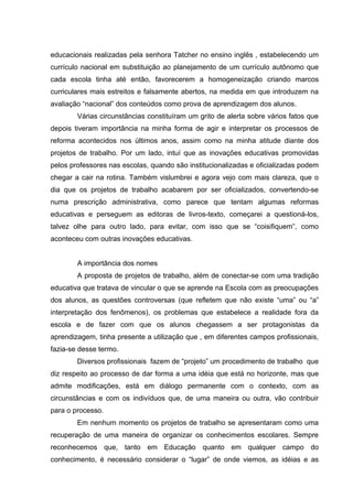 educacionais realizadas pela senhora Tatcher no ensino inglês , estabelecendo um
currículo nacional em substituição ao planejamento de um currículo autônomo que
cada escola tinha até então, favorecerem a homogeneização criando marcos
curriculares mais estreitos e falsamente abertos, na medida em que introduzem na
avaliação “nacional” dos conteúdos como prova de aprendizagem dos alunos.
        Várias circunstâncias constituíram um grito de alerta sobre vários fatos que
depois tiveram importância na minha forma de agir e interpretar os processos de
reforma acontecidos nos últimos anos, assim como na minha atitude diante dos
projetos de trabalho. Por um lado, intuí que as inovações educativas promovidas
pelos professores nas escolas, quando são institucionalizadas e oficializadas podem
chegar a cair na rotina. Também vislumbrei e agora vejo com mais clareza, que o
dia que os projetos de trabalho acabarem por ser oficializados, convertendo-se
numa prescrição administrativa, como parece que tentam algumas reformas
educativas e perseguem as editoras de livros-texto, começarei a questioná-los,
talvez olhe para outro lado, para evitar, com isso que se “coisifiquem”, como
aconteceu com outras inovações educativas.


        A importância dos nomes
        A proposta de projetos de trabalho, além de conectar-se com uma tradição
educativa que tratava de vincular o que se aprende na Escola com as preocupações
dos alunos, as questões controversas (que refletem que não existe “uma” ou “a”
interpretação dos fenômenos), os problemas que estabelece a realidade fora da
escola e de fazer com que os alunos chegassem a ser protagonistas da
aprendizagem, tinha presente a utilização que , em diferentes campos profissionais,
fazia-se desse termo.
        Diversos profissionais fazem de “projeto” um procedimento de trabalho que
diz respeito ao processo de dar forma a uma idéia que está no horizonte, mas que
admite modificações, está em diálogo permanente com o contexto, com as
circunstâncias e com os indivíduos que, de uma maneira ou outra, vão contribuir
para o processo.
        Em nenhum momento os projetos de trabalho se apresentaram como uma
recuperação de uma maneira de organizar os conhecimentos escolares. Sempre
reconhecemos que, tanto em Educação quanto em qualquer campo do
conhecimento, é necessário considerar o “lugar” de onde viemos, as idéias e as
 