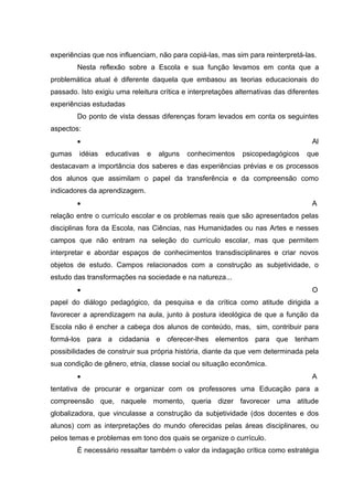experiências que nos influenciam, não para copiá-las, mas sim para reinterpretá-las.
        Nesta reflexão sobre a Escola e sua função levamos em conta que a
problemática atual é diferente daquela que embasou as teorias educacionais do
passado. Isto exigiu uma releitura crítica e interpretações alternativas das diferentes
experiências estudadas
        Do ponto de vista dessas diferenças foram levados em conta os seguintes
aspectos:
        •                                                                           Al
gumas    idéias   educativas   e   alguns   conhecimentos     psicopedagógicos     que
destacavam a importância dos saberes e das experiências prévias e os processos
dos alunos que assimilam o papel da transferência e da compreensão como
indicadores da aprendizagem.
        •                                                                           A
relação entre o currículo escolar e os problemas reais que são apresentados pelas
disciplinas fora da Escola, nas Ciências, nas Humanidades ou nas Artes e nesses
campos que não entram na seleção do currículo escolar, mas que permitem
interpretar e abordar espaços de conhecimentos transdisciplinares e criar novos
objetos de estudo. Campos relacionados com a construção as subjetividade, o
estudo das transformações na sociedade e na natureza...
        •                                                                           O
papel do diálogo pedagógico, da pesquisa e da crítica como atitude dirigida a
favorecer a aprendizagem na aula, junto à postura ideológica de que a função da
Escola não é encher a cabeça dos alunos de conteúdo, mas, sim, contribuir para
formá-los para a cidadania e oferecer-lhes elementos para que tenham
possibilidades de construir sua própria história, diante da que vem determinada pela
sua condição de gênero, etnia, classe social ou situação econômica.
        •                                                                           A
tentativa de procurar e organizar com os professores uma Educação para a
compreensão que, naquele momento, queria dizer favorecer uma atitude
globalizadora, que vinculasse a construção da subjetividade (dos docentes e dos
alunos) com as interpretações do mundo oferecidas pelas áreas disciplinares, ou
pelos temas e problemas em tono dos quais se organize o currículo.
        È necessário ressaltar também o valor da indagação crítica como estratégia
 