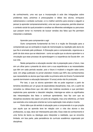 de conhecimento, uma vez que a incorporação à aula das indagações sobre
problemas reais, próximos à preocupações e idéias dos alunos, enriquece
sobremaneira o contexto curricular, e é o melhor caminho para ensinar a alguém a
pensar (a aprender compreensivamente), uma vez que a pesquisa, permite observar
o contexto social do qual procedem e analisar as diferentes estratégias ou percursos
que possam tomar no momento de buscar versões dos fatos que lhe permitam
interpretar a realidade.


         Aprender para compreender e agir
         Outro componente fundamental do livro é a noção de Educação para a
compreensão que se contrapõe à noção de memorização ou repetição pelo aluno do
que lhe é ensinado pelo professor. A Educação para a compreensão, organiza-se a
partir de dois eixos que se relacionam: como se supõe que os alunos aprendem e a
vinculação que esse processo de aprendizagem e a experiência da Escola têm em
sua vida.
         Nesta perspectiva a educação escolar não é preparação para o futuro, mas
sim um olhar para o presente do aluno com a sua experiências e as necessidades
que têm em cada período escolar, pois o futuro é mutável e ninguém sabe como
será. Um artigo publicado no jornal Liberation mostra que 90% dos conhecimentos
que necessitarão os alunos que hoje estão na primeira série do Ensino Fundamental
quando terminarem a educação básica(em 10 anos) ainda não foi produzido.
         Por isso, o que os alunos aprendem não se pode organizar a partir de
temários decididos por um grupo de especialistas disciplinares, mas, sim, a partir de
conceitos ou idéias-chave que vão além das matérias escolares e que permitem
explorá-las para aprender a descobri relações, interrogar-se sobre os significados
das interpretações dos fatos e continuar aprendendo. Isso faz com que as
disciplinas escolares não sejam um porto de chegada, mas uma referência, um farol
que assinala uma costa para orientar-se numa exploração mais ampla e incerta.
         Outra idéia que dá sentido à educação para a compreensão é a que propõe
que aquilo que se aprende teve ter relação com a vida dos alunos e dos
professores, ou seja, deve ser interessante para eles. Essa visão do conhecimento é
uma forma de teoria ou ideologia para interpretar a realidade, que se encontra
limitada, em boa parte, pela persistência do currículo acadêmico organizado por
disciplinas.
 