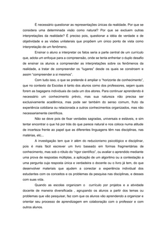 È necessário questionar as representações únicas da realidade. Por que se
considera uma determinada visão como natural? Por que se excluem outras
interpretações da realidade? É preciso pois, questionar a idéia de verdade e de
objetividade e as visões unilaterais que propõem um único ponto de vista como
interpretação de um fenômeno.
         Ensinar o aluno a interpretar os fatos seria a parte central de um currículo
que, adota um enfoque para a compreensão, onde se tenta enfrentar o duplo desafio
de ensinar os alunos a compreender as interpretações sobre os fenômenos da
realidade, a tratar de compreender os “lugares” desde os quais se constroem e
assim “compreender a si mesmos”.
         Com tudo isso, o que se pretende é ampliar o “horizonte de conhecimento”,
que no contexto da Escolas é tanto dos alunos como dos professores, sejam quais
forem as bagagens individuais de cada um dos atores. Para continuar aprendendo é
necessário um conhecimento prévio, mas sua natureza não precisa ser
exclusivamente acadêmica, mas pode ser também do senso comum, fruto da
experiência cotidiana ou relacionada a outros conhecimentos organizados, mas não
necessariamente científicos.
         Não se deve pois de fixar verdades sagradas, universais e estáveis, e sim
tentar encontrar o que há por trás do que parece natural e nos coloca numa atitude
de incerteza frente ao papel que as diferentes linguagens têm nas disciplinas, nas
matérias, etc...
         A investigação tem que ir além do reducionismo psicológico e disciplinar,
pois é mais fácil escrever um livro baseado em formas fragmentárias de
conhecimento, mas sob o rótulo do “rigor científico”, ou avaliar o aprendido mediante
uma prova de respostas múltiplas, a aplicação de um algoritmo ou a contestação a
uma pergunta cuja resposta única e verdadeira o docente ou o livro já tem, do que
desenvolver materiais que ajudem a conectar a experiência individual dos
estudantes com os conceitos e os problemas da pesquisa nas disciplinas, e desses
com suas vida.
         Quando as escolas organizam o        currículo por projetos e a atividade
docente de maneira diversificada , agrupando os alunos a partir dos temas ou
problemas que vão pesquisar, faz com que os alunos vão aprendendo a organizar e
orientar seu processo de aprendizagem em colaboração com o professor e com
outros alunos.
 