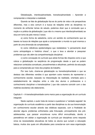 Globalização, interdisciplinaridade, transdisciplinaridade – Aprender a
compreender e interpretar a realidade
        Quando se fala de globalização faz-se do ponto de vista e de perspectivas
diferentes, mas o eixo comum é a busca de relações entre as disciplinas no
momento de enfrentar temas de estudo, podemos dizer que à conclusão que a
noção e a prática da globalização ( que não é o mesmo que interdisciplinaridade) se
situa em torno de pelo menos 3 eixos:
        a) como forma de sabedoria, como um sentido do conhecimento que se
baseia na busca de relações que ajude a compreender o mundo no qual vivemos a
partir de uma dimensão de complexidade.
        b) como referência epistemológica que restabelece “o pensamento atual
como antropológico e histórico chave”, o que o leva a abordar e pesquisar
problemas que vão além da compartimentação disciplinar.
        c) como concepção do currículo que adota formas tão díspares como a que
coloca a globalização na seqüência de programação desde a qual se podem
relacionar conteúdos conceituais, procedimentais e atitudinais, partindo da educação
para a compreensão por meio dos projetos de trabalho.
        Por isso tudo, chame-se globalização ou transdisciplinaridade o que se
destaca das diferentes versões é que apontam outra maneira de representar o
conhecimento escolar, baseada na interpretação da realidade, orientada para o
estabelecimento de relações entre a vida dos alunos e professores e o
conhecimento disciplinar e transdisciplinar ( que não costuma coincidir com o das
matérias escolares) vão elaborando.


Capítulo II – A transdisciplinaridade como marco para a organização de um currículo
integrado
        Neste capítulo, o autor trata de revisar e questionar a “verdade sagrada” da
organização do currículo acadêmico a partir das disciplinas ou da sua transmutação
em conhecimento escolar através das didáticas especiais, com a finalidade de
abordar alguns problemas enfrentados pela Educação, principalmente dos pré-
adolescentes, que parecer encontra-se numa difícil encruzilhada, devido à
persistência em adotar a organização do currículo por disciplinas como resposta
única às necessidades educativas de todos os alunos que cursam a educação
básica, muitos dos quais em dificuldades para conectar-se com essa organização
 
