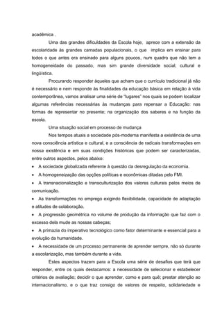acadêmica .
          Uma das grandes dificuldades da Escola hoje, aprece com a extensão da
escolaridade às grandes camadas populacionais, o que implica em ensinar para
todos o que antes era ensinado para alguns poucos, num quadro que não tem a
homogeneidade do passado, mas sim grande diversidade social, cultural e
lingüística.
          Procurando responder àqueles que acham que o currículo tradicional já não
é necessário e nem responde às finalidades da educação básica em relação à vida
contemporânea, vamos analisar uma série de “lugares” nos quais se podem localizar
algumas referências necessárias às mudanças para repensar a Educação: nas
formas de representar no presente; na organização dos saberes e na função da
escola.
          Uma situação social em processo de mudança
          Nos tempos atuais a sociedade pós-moderna manifesta a existência de uma
nova consciência artística e cultural, e a consciência de radicais transformações em
nossa existência e em suas condições históricas que podem ser caracterizadas,
entre outros aspectos, pelos abaixo:
•   A sociedade globalizada referente à questão da desregulação da economia.
•   A homogeneização das opções políticas e econômicas ditadas pelo FMI.
•   A transnacionalização e transculturização dos valores culturais pelos meios de
comunicação.
•   As transformações no emprego exigindo flexibilidade, capacidade de adaptação
e atitudes de colaboração.
•   A progressão geométrica no volume de produção da informação que faz com o
excesso dela mude as nossas cabeças;
•   A primazia do imperativo tecnológico como fator determinante e essencial para a
evolução da humanidade.
•   A necessidade de um processo permanente de aprender sempre, não só durante
a escolarização, mas também durante a vida.
          Estes aspectos trazem para a Escola uma série de desafios que terá que
responder, entre os quais destacamos: a necessidade de selecionar e estabelecer
critérios de avaliação; decidir o que aprender, como e para quê; prestar atenção ao
internacionalismo, e o que traz consigo de valores de respeito, solidariedade e
 