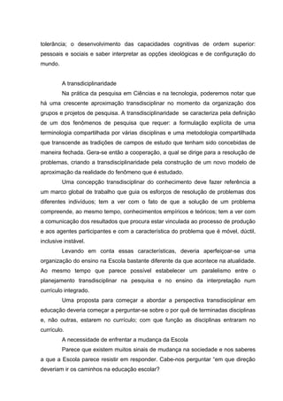 tolerância; o desenvolvimento das capacidades cognitivas de ordem superior:
pessoais e sociais e saber interpretar as opções ideológicas e de configuração do
mundo.


         A transdiciplinaridade
         Na prática da pesquisa em Ciências e na tecnologia, poderemos notar que
há uma crescente aproximação transdisciplinar no momento da organização dos
grupos e projetos de pesquisa. A transdisciplinaridade se caracteriza pela definição
de um dos fenômenos de pesquisa que requer: a formulação explícita de uma
terminologia compartilhada por várias disciplinas e uma metodologia compartilhada
que transcende as tradições de campos de estudo que tenham sido concebidas de
maneira fechada. Gera-se então a cooperação, a qual se dirige para a resolução de
problemas, criando a transdisciplinaridade pela construção de um novo modelo de
aproximação da realidade do fenômeno que é estudado.
         Uma concepção transdisciplinar do conhecimento deve fazer referência a
um marco global de trabalho que guia os esforços de resolução de problemas dos
diferentes indivíduos; tem a ver com o fato de que a solução de um problema
compreende, ao mesmo tempo, conhecimentos empíricos e teóricos; tem a ver com
a comunicação dos resultados que procura estar vinculada ao processo de produção
e aos agentes participantes e com a característica do problema que é móvel, dúctil,
inclusive instável.
         Levando em conta essas características, deveria aperfeiçoar-se uma
organização do ensino na Escola bastante diferente da que acontece na atualidade.
Ao mesmo tempo que parece possível estabelecer um paralelismo entre o
planejamento transdisciplinar na pesquisa e no ensino da interpretação num
currículo integrado.
         Uma proposta para começar a abordar a perspectiva transdisciplinar em
educação deveria começar a perguntar-se sobre o por quê de terminadas disciplinas
e, não outras, estarem no currículo; com que função as disciplinas entraram no
currículo.
         A necessidade de enfrentar a mudança da Escola
         Parece que existem muitos sinais de mudança na sociedade e nos saberes
a que a Escola parece resistir em responder. Cabe-nos perguntar “em que direção
deveriam ir os caminhos na educação escolar?
 