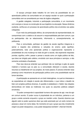 O escopo principal deste trabalho foi em torno da possibilidade de um
aprendizado político da comunidade em um espaço escolar no qual a participação
comunitária vem se consolidando por meio de órgãos colegiados.
       A gestão colegiada, incluindo a participação comunitária, é um movimento
com avanços e recuos na construção de sua trajetória na educação. Nessa dinâmica
oscilante, verifica-se um processo de aprendizado político dos envolvidos nas ações
colegiadas.
       É por meio da participação efetiva, da compreensão da representatividade, do
compromisso com o coletivo e do assumir a responsabilidade pelo bem comum, que
os participantes vão se relacionando, informando e, conseqüentemente, se
politizando.
       Para a comunidade, participar da gestão da escola significa integrar-se e
opinar a respeito dos problemas e soluções do ensino; pode significar,
potencialmente, toda uma apreensão política e organizacional; representa a
possibilidade de uma mudança na visão de gerir a escola, não esperando respostas
prontas; significa, enfim, passar a pensar a escola como um órgão público de fato,
que deve ser dirigido pelo coletivo, envolvido com seus princípios e serviços, e não
somente controlado e fiscalizado.
       Para isso deve-se entender que participar não se restringe à ação de ajuda
material e humana que os pais ou a comunidade oferecem à escola, doando
recursos ou trabalhando em sus projetos, de modo passivo. É preciso entender essa
presença como mecanismo de participação política como uma possibilidade real de
tomar decisões.
       A participação se apresenta em um todo heterogêneo, no qual os interesses e
as expectativas em relação à escola são diferenciados, o que indica o desafio de
lidar com projetos políticos diversos. A questão é estabelecer o ‘hábito’ das relações
democráticas em todas as instâncias nos quais os assuntos públicos estejam
envolvidos.
       “O poder corresponde à capacidade humana não apenas de agir, mas de agir
em comum acordo. O poder nunca é propriedade de um indivíduo, pertence a um
grupo e existe somente enquanto o grupo se mantém unido. Quando dizemos que
alguém está no poder queremos dizer que está autorizado por um certo número de
pessoas a atuar em nome delas. No momento em que o grupo que deu inicialmente
origem ao poder desaparece, o seu poder desaparece também”. (Hannah Arendt)
 