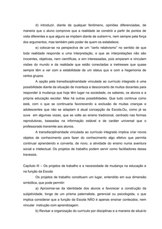 d) introduzir, diante de qualquer fenômeno, opiniões diferenciadas, de
maneira que o aluno comprove que a realidade se constrói a partir de pontos de
vista diferentes e que alguns se impõem diante de outrem=s, nem sempre pela força
dos argumentos, mas também pelo poder de quem os estabelece;
        e) colocar-se na perspectiva de um “certo relativismo” no sentido de que
toda realidade responde a uma interpretação, e que as interpretações não são
inocentes, objetivas, nem científicas, e sim interessadas, pois amparam e vinculam
visões do mundo e da realidade que estão conectadas a inetresses que quase
sempre têm a ver com a estabilidade de um status quo e com a hegemonia de
certos grupos.
        A opção pela transdisciplinaridade vinculada ao currículo integrado é uma
possibilidade diante da situação de incerteza e desconcerto de muitos docentes para
responder à mudança que hoje têm lugar na sociedade, os saberes, os alunos e a
própria educação escolar. Mas há outras possibilidades. Que tudo continue como
está, com o que se continuaria favorecendo a exclusão de muitas crianças e
adolescentes que não se adaptam à atual concepção da Escola.Ou, como já se
ouve em algumas vozes, que se volte ao ensino tradicional, centrado nas formas
reprodutoras, baseadas na informação estável e de caráter universal que o
professorado transmite aos alunos.
        A transdisciplinaridade vinculada ao currículo integrado implica criar novos
objetos de conhecimento para fazer do conhecimento algo efetivo que permita
continuar aprendendo e converta, de novo, a atividade do ensino numa aventura
social e intelectual. Os projetos de trabalho podem servir como facilitadores dessa
travessia.


Capítulo III – Os projetos de trabalho e a necessidade de mudança na educação e
na função da Escola
        Os projetos de trabalho constituem um lugar, entendido em sua dimensão
simbólica, que pode permitir:
        a) Aproximar-se da identidade dos alunos e favorecer a construção da
subjetividade, longe de um prisma paternalista, gerencial ou psicologista, o que
implica considerar que a função da Escola NÃO é apenas ensinar conteúdos, nem
vincular instrução com aprendizagem.
        b) Revisar a organização do currículo por disciplinas e a maneira de situá-lo
 