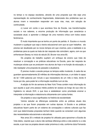 no tempo e no espaço escolares, através de uma proposta que não seja uma
representação do conhecimento fragmentada, distanciada dos problemas que os
alunos vivem e necessitam responder em suas vias, mas, sim solução de
continuidade.
        c) Levar em conta o que acontece fora da Escola, nas transformações
sociais e nos saberes, a enorme produção de informação que caracteriza a
sociedade atual, e aprender a dialogar de uma maneira critica com todos esses
fenômenos.
        É muito importante que se tenha um ponto de partida. A Escola e o mundo
mudaram e qualquer que seja a teoria educacional com que se quer trabalhar, ela
precisa ser atualizada par os novos tempos em que vivemos, pois a realidade e os
problemas para os quais se trata de dar resposta não coincidem, agora, com os que
enfrentavam Dewey no inicio do século 20, Bruner nos anos 60,
        Os projetos de trabalho supõem um enfoque de ensino que trata de
ressituar a concepção e as práticas educativas na Escola, para dar resposta às
mudanças sócias que se produzem nos alunos de hoje e na função da educação, e
não readaptar uma proposta do passado e atualizá-la.
        É preciso mudar a escola porque os tempos estão mudando. A cada dia se
guardam aproximadamente 20 milhões de informações técnicas, e um leitor é capaz
de ler 1.000 palavras por minuto e que necessitaria de um mês e meio, lendo 8
horas por dia, para poder ler a informação recolhida num só dia.
        A edição do fim de semana do New York Times contém mais informação do
que aquela a qual uma pessoa média poderia ter acesso ao longo de sua vida na
Inglaterra no século XVII, o que leva a estabelecer como prioridade ensinar a
interpretar a informação e relaciona-la criticamente com outras fontes.
        Os projetos e seus significados na história da escolaridade
        Vamos estudar as diferenças existentes entre as práticas atuais dos
projetos e as que foram propostas em outras épocas. A Escola e as práticas
educativas fazem parte de um sistema de concepções e valores culturais que faz
com que determinadas propostas tenham êxito quando se conectam com algumas
das necessidades educacionais e educativas.
        Nos anos 20 o método de projetos foi utilizado para aproximar a Escola da
Vida diária, visando que o aluno não sentisse diferença entre a vida exterior e a vida
escola, e por isso os projetos devem estar próximos à vida, conforme dizia Fernando
 