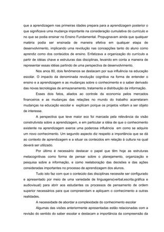 que a aprendizagem nas primeiras idades prepara para a aprendizagem posterior o
que significava uma mudança importante na consideração cumulativa do currículo e
no que se podia ensinar no Ensino Fundamental. Propugnavam ainda que qualquer
matéria podia ser ensinada de maneira efetiva em qualquer etapa de
desenvolvimento, implicando uma revolução nas concepções tanto do aluno como
aprendiz como dos conteúdos de ensino. Enfatizava a organização do currículo a
partir de idéias chave e estruturas das disciplinas, levando em conta a maneira de
representar essas idéias partindo de uma perspectiva de desenvolvimento.
        Nos anos 80, dois fenômenos se destacam por sua influência na educação
escolar. O impacto da denominada revolução cognitiva na forma de entender o
ensino e a aprendizagem e as mudanças sobre o conhecimento e o saber derivado
das novas tecnologias de armazenamento, tratamento e distribuição da informação.
        Esses dois fatos, aliados ao controle da economia pelos mercados
financeiros e as mudanças das relações no mundo do trabalho acarretaram
mudanças na educação escolar e explicam porque os projetos voltam a ser objeto
de interesse.
        A perspectiva que teve maior eco foi marcada pela relevância da visão
construtivista sobre a aprendizagem, e em particular a idéia de que o conhecimento
existente na aprendizagem exerce uma poderosa influência em como se adquire
um novo conhecimento. Um segundo aspecto diz respeito a importância que se dá
ao contexto de aprendizagem e a situar os conteúdos em relação à cultura na qual
deverá ser utilizado.
        Por último é necessário destacar o papel que têm hoje as estruturas
metacognitivas como forma de pensar sobre o planejamento, organização e
pesquisa sobre a informação, e como reelaboração das decisões e das ações
consideradas importantes no processo de aprendizagem dos alunos.
        Tudo isto faz com que o conteúdo das disciplinas necessite ser configurado
e apresentado por meio de uma variedade de linguagens(verbal,escrita,gráfica e
audiovisual) para abrir aos estudantes os processos de pensamento de ordem
superior necessários para que compreendam e apliquem o conhecimento a outras
realidades.
        A necessidade de abordar a complexidade do conhecimento escolar
        Algumas das visões anteriormente apresentadas estão relacionadas com a
revisão do sentido do saber escolar e destacam a importância da compreensão da
 
