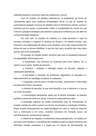 realidade pessoal e cultural por parte de professores e alunos.
         Com os projetos de trabalho pretende-se: a) estabelecer as forma de
“pensamento atual como problema antropológico chave”; b) dar um sentido ao
conhecimento baseado na busca de relações entre os fenômenos naturais, sociais e
pessoais que nos ajude a compreender melhor a complexidade do mundo em que
vivemos e planejar estratégias para abordar e pesquisar problemas que vão além da
compartimentação disciplinar.
         Por tudo isso, os projetos de trabalho e a visão educativa a qual se
vinculam convidam a repensar a natureza da Escola e do trabalho escolar, pois
requerem uma organização da classe mais complexa, uma maior compreensão dos
temas em que os alunos trabalham, o que faz com que o docente atue mais como
guia do que como autoridades.
         Os projetos de trabalho podem contribuir para que os estudantes adquiram
as capacidades relacionadas com:
         - a autodireção: pois favorece as iniciativas para levar adiante, por si
mesmo e com outros, tarefas de pesquisa;
         - a inventiva – mediante a utilização criativa de recursos, métodos e
explicações alternativas;
         - a formulação e resolução de problemas, diagnóstico de situações e o
desenvolvimento de estratégias analíticas e avaliativas;
         - a integração, pois favorece a síntese de idéias, experiências e informação
de diferentes fontes e disciplinas;
         - a tomada de decisões, já que será decidido o que é relevante e o que se
vai incluir no projeto;
         - a comunicação interpessoal, posto que se deverá contrastar, as próprias
opiniões e pontos de vista com outros, e tornar-se responsável por elas.
         A psicologia cognitiva de caráter construtivista trata de compreender as
funções mentais de ordem superior em termos de processo e construção simbólica.
Essas funções desempenham um papel estratégico em como a mente se relaciona
com a informação e em como, mediante processos de interação social, vai
transformando em conhecimento pessoal.
         A influência de Vigotsky é fundamental nesse planejamento, na medida em
que esse autor destacou a importância das relações sociais no desenvolvimento das
atividades mentais complexas e o papel que os marcos de internalização, de
 