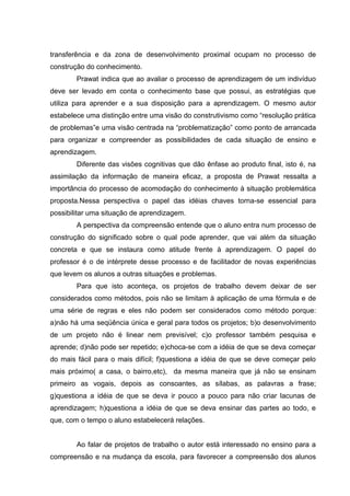 transferência e da zona de desenvolvimento proximal ocupam no processo de
construção do conhecimento.
        Prawat indica que ao avaliar o processo de aprendizagem de um indivíduo
deve ser levado em conta o conhecimento base que possui, as estratégias que
utiliza para aprender e a sua disposição para a aprendizagem. O mesmo autor
estabelece uma distinção entre uma visão do construtivismo como “resolução prática
de problemas”e uma visão centrada na “problematização” como ponto de arrancada
para organizar e compreender as possibilidades de cada situação de ensino e
aprendizagem.
        Diferente das visões cognitivas que dão ênfase ao produto final, isto é, na
assimilação da informação de maneira eficaz, a proposta de Prawat ressalta a
importância do processo de acomodação do conhecimento à situação problemática
proposta.Nessa perspectiva o papel das idéias chaves torna-se essencial para
possibilitar uma situação de aprendizagem.
        A perspectiva da compreensão entende que o aluno entra num processo de
construção do significado sobre o qual pode aprender, que vai além da situação
concreta e que se instaura como atitude frente à aprendizagem. O papel do
professor é o de intérprete desse processo e de facilitador de novas experiências
que levem os alunos a outras situações e problemas.
        Para que isto aconteça, os projetos de trabalho devem deixar de ser
considerados como métodos, pois não se limitam à aplicação de uma fórmula e de
uma série de regras e eles não podem ser considerados como método porque:
a)não há uma seqüência única e geral para todos os projetos; b)o desenvolvimento
de um projeto não é linear nem previsível; c)o professor também pesquisa e
aprende; d)não pode ser repetido; e)choca-se com a idéia de que se deva começar
do mais fácil para o mais difícil; f)questiona a idéia de que se deve começar pelo
mais próximo( a casa, o bairro,etc), da mesma maneira que já não se ensinam
primeiro as vogais, depois as consoantes, as sílabas, as palavras a frase;
g)questiona a idéia de que se deva ir pouco a pouco para não criar lacunas de
aprendizagem; h)questiona a idéia de que se deva ensinar das partes ao todo, e
que, com o tempo o aluno estabelecerá relações.


        Ao falar de projetos de trabalho o autor está interessado no ensino para a
compreensão e na mudança da escola, para favorecer a compreensão dos alunos
 