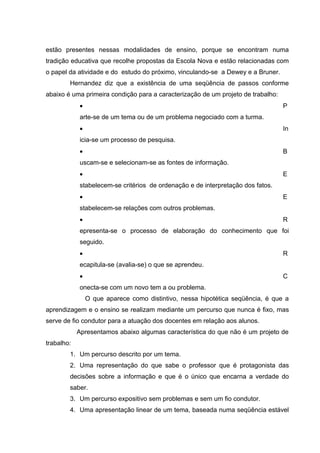 estão presentes nessas modalidades de ensino, porque se encontram numa
tradição educativa que recolhe propostas da Escola Nova e estão relacionadas com
o papel da atividade e do estudo do próximo, vinculando-se a Dewey e a Bruner.
        Hernandez diz que a existência de uma seqüência de passos conforme
abaixo é uma primeira condição para a caracterização de um projeto de trabalho:
            •                                                                     P
            arte-se de um tema ou de um problema negociado com a turma.
            •                                                                     In
            icia-se um processo de pesquisa.
            •                                                                     B
            uscam-se e selecionam-se as fontes de informação.
            •                                                                     E
            stabelecem-se critérios de ordenação e de interpretação dos fatos.
            •                                                                     E
            stabelecem-se relações com outros problemas.
            •                                                                     R
            epresenta-se o processo de elaboração do conhecimento que foi
            seguido.
            •                                                                     R
            ecapitula-se (avalia-se) o que se aprendeu.
            •                                                                     C
            onecta-se com um novo tem a ou problema.
                O que aparece como distintivo, nessa hipotética seqüência, é que a
aprendizagem e o ensino se realizam mediante um percurso que nunca é fixo, mas
serve de fio condutor para a atuação dos docentes em relação aos alunos.
            Apresentamos abaixo algumas característica do que não é um projeto de
trabalho:
        1. Um percurso descrito por um tema.
        2. Uma representação do que sabe o professor que é protagonista das
        decisões sobre a informação e que é o único que encarna a verdade do
        saber.
        3. Um percurso expositivo sem problemas e sem um fio condutor.
        4. Uma apresentação linear de um tema, baseada numa seqüência estável
 