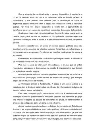 Com o advento da municipalização, o espaço democrático é possível e o
poder de decisão sobre os rumos da educação pôde se instalar próximo à
comunidade, o que permitiu uma abertura para a participação de todos os
segmentos sociais envolvidos com a escola nas discussões sobre a educação
pública. Por meio dos órgãos colegiados a escola tem a oportunidade de
transformar-se em um espaço de exercício de cidadania e democracia da localidade.
       O colegiado deve existir para criar políticas de atuação sobre o orçamento, o
pessoal, o programa escolar, as parcerias, e, principalmente, promover ações que
permitam a interação entre a escola e a comunidade dentro de uma perspectiva
política.
       É preciso ressaltar que, em geral, em nossas escolas públicas ainda são
significativamente ausentes as relações humanas horizontais, de solidariedade e
cooperação entre as pessoas. Prevalecem as relações hierárquicas de mando e
submissão.
       É necessária a existência de um trabalho que integre a todos. A consciência
de interesses sociais comuns e mais amplos.
       Para que os pais se interessem em participar, é preciso que se sintam
respeitados, valorizados e bem-aceitos na escola. É imprescindível que tenham
consciência de que são sujeitos.
       As condições de vida das camadas populares terminam por secundarizar a
importância da participação diante da falta de tempo e do cansaço, por exemplo,
depois de um dia pesado de trabalho.
       A informação também é fundamental. A escola é um serviço público e a
população tem o direito de saber sobre ele. O grau de informação do indivíduo irá
torna-lo mais ou menos participativo.
       Para haver uma participação constante dos indivíduos, é preciso um clima de
aceitação mútua das possibilidades e limitações pessoais dos elementos do grupo
Isto implica o respeito ao estágio de consciência do grupo, se considerarmos o
processo de participação como um componente educativo.
       Apesar dessas propostas estarem embutidas de estratégias do Estado para
‘transferir’ as responsabilidades e ônus pelas políticas públicas à sociedade civil,
conclui-se que esta pode fazer destas estratégias um aliado político, já que será
possível ocupar os espaços de decisão nos assuntos públicos da educação.Essa
conquista pode estabelecer uma dinâmica de politização para as classes populares.
 