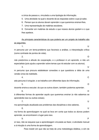 e única de passos e, vinculada a uma tipologia de informação.
        5. Uma atividade na qual o docente dá as respostas sobre o que já sabe.
        6. Pensar que os alunos devam aprender o que queremos ensinar-lhes.
        7. Uma representação de matérias escolares.
        8. Converter em matérias de estudo o que nossos alunos gostam e o que
        lhes apetece.


        As principais características do que poderia ser um projeto de trabalho são
as seguintes:
        1.                                                                        U
m percurso por um tema-problema que favorece a análise, a interpretação crítica
(como contraste de pontos de vista).
        2.                                                                        O
nde predomina a atitude de cooperação, e o professor é um aprendiz, e não um
especialista (pois ajuda a aprender sobre temas que irá estudar com os alunos).
        3.                                                                        U
m percurso que procura estabelecer conexões e que questiona a idéia de uma
versão única da realidade.
        4.                                                                        C
ada percurso é singular, e se trabalha com diferentes tipos de informação.
        5.                                                                        O
docente ensina a escutar; do que os outros dizem, também podemos aprender.
        6.                                                                        H
á diferentes formas de aprender aquilo que queremos ensinar (e não sabemos se
aprenderão isso ou outras coisas).
        7.                                                                        U
ma aproximação atualizada aos problemas das disciplinas e dos saberes.
        8.                                                                        U
ma forma de aprendizagem na qual se leva em conta que todos os alunos podem
aprender, se encontrarem o lugar para isso.
        9.                                                                        P
or isso, não se esquece que a aprendizagem vinculada ao fazer, à atividade manual
e à intuição é uma forma de aprendizagem.
             Para insistir em que não se trata de uma metodologia didática, e sim de
 