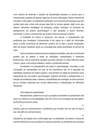 uma maneira de entender o sentido da escolaridade baseado no ensino para a
compreensão, gostaria de apontar algumas de suas implicações. Nessa maneira de
conceber a educação, os estudantes participam num processo de pesquisa que tem
sentido para eles e elas (não porque seja fácil ou porque gostem dele) e em que
utilizam diferentes estratégias de pesquisa; podem participar no processo de
planejamento da própria aprendizagem e são ajudados a serem flexíveis,
reconhecer o outro e compreender seu próprio entorno pessoal e cultural.
         A finalidade do ensino é promover, nos alunos, a compreensão dos
problemas que investigam. Compreender é ser capaz de ir além da informação
dada, é poder reconhecer as diferentes versões de um fato e buscar implicações
além de propor hipóteses sobre as conseqüências dessa pluralidade de pontos de
vista.
         Como acontecia anteriormente os projetos de trabalho não são uma fórmula
perfeita que se adapta a todas as ideologias, necessidades e trajetórias
profissionais, mas é importante ressaltar que eles implicam um olhar diferente sobre
o aluno, sobre o seu próprio trabalho e sobre o rendimento escolar.
         Constituem um planejamento de ensino e aprendizagem vinculado a uma
concepção de escolaridade em que se dá importância não só à aquisição de
estratégias cognitivas de ordem superior, mas também ao papel do estudante como
responsável por sua própria aprendizagem. Significa enfrentar o planejamento e a
solução de problemas reais e oferece a possibilidade de investigar um tema partindo
de um enfoque relacional que vincula idéias-chave e metodologias de diferentes
disciplinas.


         Uma pequena recapitulação
         Recapitulando, podemos ver que os projetos de trabalho se apresentam não
como um método ou uma pedagogia, mas sim como uma concepção da educação e
da Escola que leva em conta:
         •                                                                       A
abertura para os conhecimentos e problemas que circulam fora da sala de aula e
que vão além do currículo básico.
         •                                                                       A
importância da relação com a informação que, na atualidade, se produz e circula de
maneira diferente da que acontecia em épocas recentes; os problemas que estudam
 