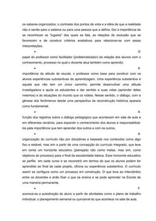 os saberes organizados; o contraste dos pontos de vista e a idéia de que a realidade
não é senão para o sistema ou para uma pessoa que a defina. Daí a importância de
se reconhecer os “lugares” dos quais se fala, as relações de exclusão que se
favorecem e de construir critérios avaliativos para relacionar-se com essas
interpretações.
        •                                                                          O
papel do professor como facilitador (problematizador) da relação dos alunos com o
conhecimento, processo no qual o docente atua também como aprendiz.
        •                                                                          A
importância da atitude de escuta; o professor como base para construir com os
alunos experiências substantivas de aprendizagem. Uma experiência substantiva é
aquela que não tem um único caminho, permite desenvolver uma atitude
investigadora e ajuda os estudantes e dar sentido a suas vidas (aprender deles
mesmos) e às situações do mundo que os rodeia. Nesse sentido, o diálogo, com a
gênese dos fenômenos desde uma perspectiva de reconstrução histórica aparece
como fundamental.
        •                                                                          A
função dos registros sobre o diálogo pedagógico que acontecem em sala de aula e
em diferentes cenários, para expandir o conhecimento dos alunos e responsabilizá-
los pela importância que tem aprender dos outros e com os outros.
        •                                                                          A
organização do currículo não por disciplinas e baseada nos conteúdos como algo
fixo e estável, mas sim a partir de uma concepção do currículo integrado, que leve
em conta um horizonte educativo (planejado não como metas, mas sim, como
objetivos do processo) para o final da escolaridade básica. Esse horizonte educativo
se perfila em cada curso e se reconstrói em termos do que os alunos podem ter
aprendido ao final de cada projeto, oficina ou experiência substantiva. O currículo
assim se configura como um processo em construção. O que leva ao intercâmbio
entre os docentes e anão fixar o que se ensina e se pode aprender na Escola de
uma maneira permanente.
        •                                                                          F
avorece-se a autodireção do aluno a partir de atividades como o plano de trabalho
individual, o planejamento semanal ou quinzenal do que acontece na sala de aula.
 