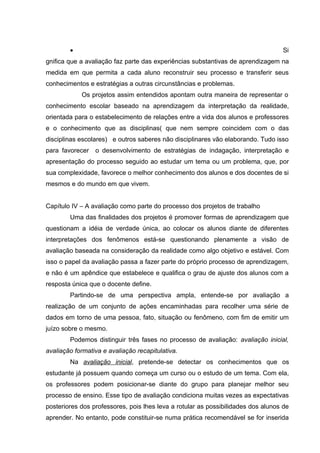 •                                                                         Si
gnifica que a avaliação faz parte das experiências substantivas de aprendizagem na
medida em que permita a cada aluno reconstruir seu processo e transferir seus
conhecimentos e estratégias a outras circunstâncias e problemas.
            Os projetos assim entendidos apontam outra maneira de representar o
conhecimento escolar baseado na aprendizagem da interpretação da realidade,
orientada para o estabelecimento de relações entre a vida dos alunos e professores
e o conhecimento que as disciplinas( que nem sempre coincidem com o das
disciplinas escolares) e outros saberes não disciplinares vão elaborando. Tudo isso
para favorecer   o desenvolvimento de estratégias de indagação, interpretação e
apresentação do processo seguido ao estudar um tema ou um problema, que, por
sua complexidade, favorece o melhor conhecimento dos alunos e dos docentes de si
mesmos e do mundo em que vivem.


Capítulo IV – A avaliação como parte do processo dos projetos de trabalho
        Uma das finalidades dos projetos é promover formas de aprendizagem que
questionam a idéia de verdade única, ao colocar os alunos diante de diferentes
interpretações dos fenômenos está-se questionando plenamente a visão de
avaliação baseada na consideração da realidade como algo objetivo e estável. Com
isso o papel da avaliação passa a fazer parte do próprio processo de aprendizagem,
e não é um apêndice que estabelece e qualifica o grau de ajuste dos alunos com a
resposta única que o docente define.
        Partindo-se de uma perspectiva ampla, entende-se por avaliação a
realização de um conjunto de ações encaminhadas para recolher uma série de
dados em torno de uma pessoa, fato, situação ou fenômeno, com fim de emitir um
juízo sobre o mesmo.
        Podemos distinguir três fases no processo de avaliação: avaliação inicial,
avaliação formativa e avaliação recapitulativa.
        Na avaliação inicial, pretende-se detectar os conhecimentos que os
estudante já possuem quando começa um curso ou o estudo de um tema. Com ela,
os professores podem posicionar-se diante do grupo para planejar melhor seu
processo de ensino. Esse tipo de avaliação condiciona muitas vezes as expectativas
posteriores dos professores, pois lhes leva a rotular as possibilidades dos alunos de
aprender. No entanto, pode constituir-se numa prática recomendável se for inserida
 