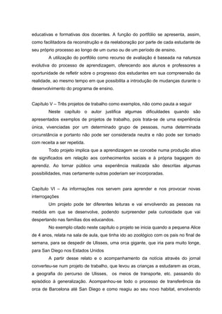 educativas e formativas dos docentes. A função do portfólio se apresenta, assim,
como facilitadora da reconstrução e da reelaboração por parte de cada estudante de
seu próprio processo ao longo de um curso ou de um período de ensino.
        A utilização do portfólio como recurso de avaliação é baseada na natureza
evolutiva do processo de aprendizagem, oferecendo aos alunos e professores a
oportunidade de refletir sobre o progresso dos estudantes em sua compreensão da
realidade, ao mesmo tempo em que possibilita a introdução de mudanças durante o
desenvolvimento do programa de ensino.


Capítulo V – Três projetos de trabalho como exemplos, não como pauta a seguir
        Neste capítulo o autor justifica algumas dificuldades quando são
apresentados exemplos de projetos de trabalho, pois trata-se de uma experiência
única, vivenciadas por um determinado grupo de pessoas, numa determinada
circunstância e portanto não pode ser considerada neutra e não pode ser tomado
com receita a ser repetida.
        Todo projeto implica que a aprendizagem se concebe numa produção ativa
de significados em relação aos conhecimentos sociais e à própria bagagem do
aprendiz. Ao tornar público uma experiência realizada são descritas algumas
possibilidades, mas certamente outras poderiam ser incorporadas.


Capítulo VI – As informações nos servem para aprender e nos provocar novas
interrogações
        Um projeto pode ter diferentes leituras e vai envolvendo as pessoas na
medida em que se desenvolve, podendo surpreender pela curiosidade que vai
despertando nas famílias dos educandos.
        No exemplo citado neste capítulo o projeto se inicia quando a pequena Alice
de 4 anos, relata na sala de aula, que tinha ido ao zoológico com os pais no final de
semana, para se despedir de Ulisses, uma orca gigante, que iria para muito longe,
para San Diego nos Estados Unidos
        A partir desse relato e o acompanhamento da notícia através do jornal
converteu-se num projeto de trabalho, que levou as crianças a estudarem as orcas,
a geografia do percurso de Ulisses,     os meios de transporte, etc. passando do
episódico à generalização. Acompanhou-se todo o processo de transferência da
orca de Barcelona até San Diego e como reagiu ao seu novo habitat, envolvendo
 