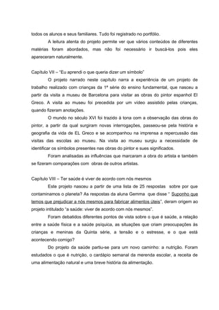 todos os alunos e seus familiares. Tudo foi registrado no portfólio.
        A leitura atenta do projeto permite ver que vários conteúdos de diferentes
matérias foram abordados, mas não foi necessário ir buscá-los pois eles
apareceram naturalmente.


Capítulo VII – “Eu aprendi o que queria dizer um símbolo”
        O projeto narrado neste capítulo narra a experiência de um projeto de
trabalho realizado com crianças da 1ª série do ensino fundamental, que nasceu a
partir da visita a museu de Barcelona para visitar as obras do pintor espanhol El
Greco. A visita ao museu foi precedida por um vídeo assistido pelas crianças,
quando fizeram anotações.
        O mundo no século XVI foi trazido à tona com a observação das obras do
pintor, a partir da qual surgiram novas interrogações, passeou-se pela história e
geografia da vida de EL Greco e se acompanhou na imprensa a repercussão das
visitas das escolas ao museu. Na visita ao museu surgiu a necessidade de
identificar os símbolos presentes nas obras do pintor e sues significados.
        Foram analisadas as influências que marcaram a obra do artista e também
se fizeram comparações com obras de outros artistas.


Capítulo VIII – Ter saúde é viver de acordo com nós mesmos
        Este projeto nasceu a partir de uma lista de 25 respostas sobre por que
contaminamos o planeta? As respostas da aluna Gemma que disse “ Suponho que
temos que prejudicar a nós mesmos para fabricar alimentos úteis”, deram origem ao
projeto intitulado “a saúde: viver de acordo com nós mesmos”.
        Foram debatidos diferentes pontos de vista sobre o que é saúde, a relação
entre a saúde física e a saúde psíquica, as situações que criam preocupações às
crianças e meninas da Quinta série, a tensão e o estresse, e o que está
acontecendo comigo?
        Do projeto da saúde partiu-se para um novo caminho: a nutrição. Foram
estudados o que é nutrição, o cardápio semanal da merenda escolar, a receita de
uma alimentação natural e uma breve história da alimentação.
 