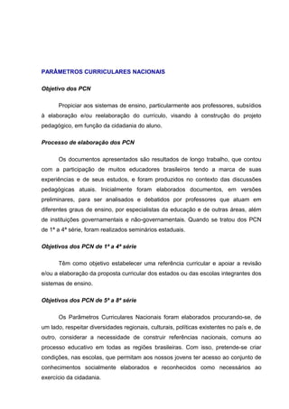 PARÂMETROS CURRICULARES NACIONAIS

Objetivo dos PCN

      Propiciar aos sistemas de ensino, particularmente aos professores, subsídios
à elaboração e/ou reelaboração do currículo, visando à construção do projeto
pedagógico, em função da cidadania do aluno.

Processo de elaboração dos PCN

      Os documentos apresentados são resultados de longo trabalho, que contou
com a participação de muitos educadores brasileiros tendo a marca de suas
experiências e de seus estudos, e foram produzidos no contexto das discussões
pedagógicas atuais. Inicialmente foram elaborados documentos, em versões
preliminares, para ser analisados e debatidos por professores que atuam em
diferentes graus de ensino, por especialistas da educação e de outras áreas, além
de instituições governamentais e não-governamentais. Quando se tratou dos PCN
de 1ª a 4ª série, foram realizados seminários estaduais.

Objetivos dos PCN de 1ª a 4ª série

      Têm como objetivo estabelecer uma referência curricular e apoiar a revisão
e/ou a elaboração da proposta curricular dos estados ou das escolas integrantes dos
sistemas de ensino.

Objetivos dos PCN de 5ª a 8ª série

      Os Parâmetros Curriculares Nacionais foram elaborados procurando-se, de
um lado, respeitar diversidades regionais, culturais, políticas existentes no país e, de
outro, considerar a necessidade de construir referências nacionais, comuns ao
processo educativo em todas as regiões brasileiras. Com isso, pretende-se criar
condições, nas escolas, que permitam aos nossos jovens ter acesso ao conjunto de
conhecimentos socialmente elaborados e reconhecidos como necessários ao
exercício da cidadania.
 