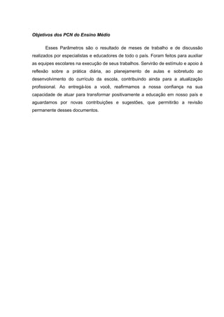 Objetivos dos PCN do Ensino Médio

      Esses Parâmetros são o resultado de meses de trabalho e de discussão
realizados por especialistas e educadores de todo o país. Foram feitos para auxiliar
as equipes escolares na execução de seus trabalhos. Servirão de estímulo e apoio à
reflexão sobre a prática diária, ao planejamento de aulas e sobretudo ao
desenvolvimento do currículo da escola, contribuindo ainda para a atualização
profissional. Ao entregá-los a você, reafirmamos a nossa confiança na sua
capacidade de atuar para transformar positivamente a educação em nosso país e
aguardamos por novas contribuições e sugestões, que permitirão a revisão
permanente desses documentos.
 