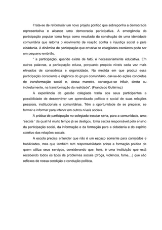 Trata-se de reformular um novo projeto político que sobreponha a democracia
representativa e alcance uma democracia participativa. A emergência da
participação popular toma força como resultado da construção de uma identidade
comunitária que retoma o movimento de reação contra a injustiça social e pela
cidadania. A dinâmica de participação que envolve os colegiados escolares pode ser
um pequeno embrião.
      “ a participação, quando existe de fato, é necessariamente educativa. Em
outras palavras, a participação educa, porquanto propicia níveis cada vez mais
elevados de consciência e organicidade. Na medida em que produz essa
participação consciente e orgânica do grupo comunitário, dar-se-ão ações concretas
de transformação social e, dessa maneira, consegue-se influir, direta ou
indiretamente, na transformação da realidade”. (Francisco Gutiérrez)
      A experiência da gestão colegiada traria aos seus participantes a
possibilidade de desenvolver um aprendizado político e social de suas relações
pessoais, institucionais e comunitárias. Têm a oportunidade de se preparar, se
formar e informar para intervir em outros níveis sociais.
      A prática de participação no colegiado escolar seria, para a comunidade, uma
‘escola ‘ da qual há muito tempo já se desligou. Uma escola responsável pelo ensino
da participação social, da informação e da formação para a cidadania e do espírito
coletivo das relações sociais.
      A escola precisa entender que não é um espaço somente para conteúdos e
habilidades, mas que também tem responsabilidade sobre a formação política de
quem utiliza seus serviços, considerando que, hoje, é uma instituição que está
recebendo todos os tipos de problemas sociais (droga, violência, fome,...) que são
reflexos de nossa condição e condução política.
 