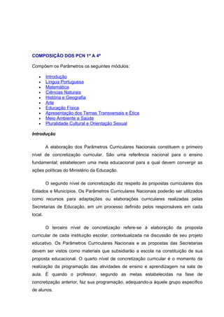COMPOSIÇÃO DOS PCN 1ª A 4ª

Compõem os Parâmetros os seguintes módulos:

   •     Introdução
   •     Língua Portuguesa
   •     Matemática
   •     Ciências Naturais
   •     História e Geografia
   •     Arte
   •     Educação Física
   •     Apresentação dos Temas Transversais e Ética
   •     Meio Ambiente e Saúde
   •     Pluralidade Cultural e Orientação Sexual

Introdução

         A elaboração dos Parâmetros Curriculares Nacionais constituem o primeiro
nível de concretização curricular. São uma referência nacional para o ensino
fundamental; estabelecem uma meta educacional para a qual devem convergir as
ações políticas do Ministério da Educação.

         O segundo nível de concretização diz respeito às propostas curriculares dos
Estados e Municípios. Os Parâmetros Curriculares Nacionais poderão ser utilizados
como recursos para adaptações ou elaborações curriculares realizadas pelas
Secretarias de Educação, em um processo definido pelos responsáveis em cada
local.

         O terceiro nível de concretização refere-se à elaboração da proposta
curricular de cada instituição escolar, contextualizada na discussão de seu projeto
educativo. Os Parâmetros Curriculares Nacionais e as propostas das Secretarias
devem ser vistos como materiais que subsidiarão a escola na constituição de sua
proposta educacional. O quarto nível de concretização curricular é o momento da
realização da programação das atividades de ensino e aprendizagem na sala de
aula. É quando o professor, segundo as metas estabelecidas na fase de
concretização anterior, faz sua programação, adequando-a àquele grupo específico
de alunos.
 