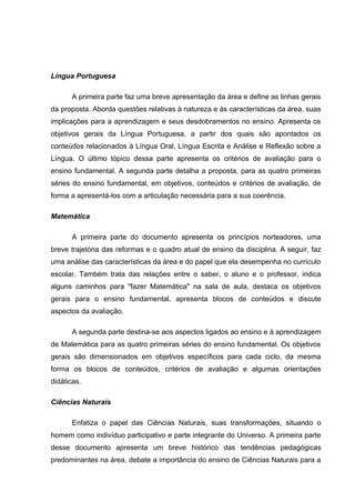 Língua Portuguesa

       A primeira parte faz uma breve apresentação da área e define as linhas gerais
da proposta. Aborda questões relativas à natureza e às características da área, suas
implicações para a aprendizagem e seus desdobramentos no ensino. Apresenta os
objetivos gerais da Língua Portuguesa, a partir dos quais são apontados os
conteúdos relacionados à Língua Oral, Língua Escrita e Análise e Reflexão sobre a
Língua. O último tópico dessa parte apresenta os critérios de avaliação para o
ensino fundamental. A segunda parte detalha a proposta, para as quatro primeiras
séries do ensino fundamental, em objetivos, conteúdos e critérios de avaliação, de
forma a apresentá-los com a articulação necessária para a sua coerência.

Matemática

       A primeira parte do documento apresenta os princípios norteadores, uma
breve trajetória das reformas e o quadro atual de ensino da disciplina. A seguir, faz
uma análise das características da área e do papel que ela desempenha no currículo
escolar. Também trata das relações entre o saber, o aluno e o professor, indica
alguns caminhos para "fazer Matemática" na sala de aula, destaca os objetivos
gerais para o ensino fundamental, apresenta blocos de conteúdos e discute
aspectos da avaliação.

       A segunda parte destina-se aos aspectos ligados ao ensino e à aprendizagem
de Matemática para as quatro primeiras séries do ensino fundamental. Os objetivos
gerais são dimensionados em objetivos específicos para cada ciclo, da mesma
forma os blocos de conteúdos, critérios de avaliação e algumas orientações
didáticas.

Ciências Naturais

       Enfatiza o papel das Ciências Naturais, suas transformações, situando o
homem como indivíduo participativo e parte integrante do Universo. A primeira parte
desse documento apresenta um breve histórico das tendências pedagógicas
predominantes na área, debate a importância do ensino de Ciências Naturais para a
 