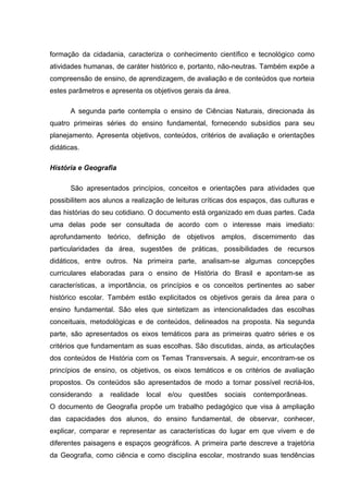 formação da cidadania, caracteriza o conhecimento científico e tecnológico como
atividades humanas, de caráter histórico e, portanto, não-neutras. Também expõe a
compreensão de ensino, de aprendizagem, de avaliação e de conteúdos que norteia
estes parâmetros e apresenta os objetivos gerais da área.

       A segunda parte contempla o ensino de Ciências Naturais, direcionada às
quatro primeiras séries do ensino fundamental, fornecendo subsídios para seu
planejamento. Apresenta objetivos, conteúdos, critérios de avaliação e orientações
didáticas.

História e Geografia

       São apresentados princípios, conceitos e orientações para atividades que
possibilitem aos alunos a realização de leituras críticas dos espaços, das culturas e
das histórias do seu cotidiano. O documento está organizado em duas partes. Cada
uma delas pode ser consultada de acordo com o interesse mais imediato:
aprofundamento teórico, definição de objetivos amplos, discernimento das
particularidades da área, sugestões de práticas, possibilidades de recursos
didáticos, entre outros. Na primeira parte, analisam-se algumas concepções
curriculares elaboradas para o ensino de História do Brasil e apontam-se as
características, a importância, os princípios e os conceitos pertinentes ao saber
histórico escolar. Também estão explicitados os objetivos gerais da área para o
ensino fundamental. São eles que sintetizam as intencionalidades das escolhas
conceituais, metodológicas e de conteúdos, delineados na proposta. Na segunda
parte, são apresentados os eixos temáticos para as primeiras quatro séries e os
critérios que fundamentam as suas escolhas. São discutidas, ainda, as articulações
dos conteúdos de História com os Temas Transversais. A seguir, encontram-se os
princípios de ensino, os objetivos, os eixos temáticos e os critérios de avaliação
propostos. Os conteúdos são apresentados de modo a tornar possível recriá-los,
considerando   a   realidade   local   e/ou   questões   sociais   contemporâneas.
O documento de Geografia propõe um trabalho pedagógico que visa à ampliação
das capacidades dos alunos, do ensino fundamental, de observar, conhecer,
explicar, comparar e representar as características do lugar em que vivem e de
diferentes paisagens e espaços geográficos. A primeira parte descreve a trajetória
da Geografia, como ciência e como disciplina escolar, mostrando suas tendências
 