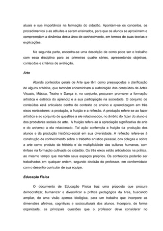 atuais e sua importância na formação do cidadão. Apontam-se os conceitos, os
procedimentos e as atitudes a serem ensinados, para que os alunos se aproximem e
compreendam a dinâmica desta área de conhecimento, em termos de suas teorias e
explicações.

       Na segunda parte, encontra-se uma descrição de como pode ser o trabalho
com essa disciplina para as primeiras quatro séries, apresentando objetivos,
conteúdos e critérios de avaliação.

Arte

       Aborda conteúdos gerais de Arte que têm como pressupostos a clarificação
de alguns critérios, que também encaminham a elaboração dos conteúdos de Artes
Visuais, Música, Teatro e Dança e, no conjunto, procuram promover a formação
artística e estética do aprendiz e a sua participação na sociedade. O conjunto de
conteúdos está articulado dentro do contexto de ensino e aprendizagem em três
eixos norteadores: a produção, a fruição e a reflexão. A produção refere-se ao fazer
artístico e ao conjunto de questões a ele relacionados, no âmbito do fazer do aluno e
dos produtores sociais de arte. A fruição refere-se à apreciação significativa de arte
e do universo a ela relacionado. Tal ação contempla a fruição da produção dos
alunos e da produção histórico-social em sua diversidade. A reflexão refere-se à
construção de conhecimento sobre o trabalho artístico pessoal, dos colegas e sobre
a arte como produto da história e da multiplicidade das culturas humanas, com
ênfase na formação cultivada do cidadão. Os três eixos estão articulados na prática,
ao mesmo tempo que mantêm seus espaços próprios. Os conteúdos poderão ser
trabalhados em qualquer ordem, segundo decisão do professor, em conformidade
com o desenho curricular de sua equipe.

Educação Física

       O documento de Educação Física traz uma proposta que procura
democratizar, humanizar e diversificar a prática pedagógica da área, buscando
ampliar, de uma visão apenas biológica, para um trabalho que incorpore as
dimensões afetivas, cognitivas e socioculturais dos alunos. Incorpora, de forma
organizada, as principais questões que o professor deve considerar no
 