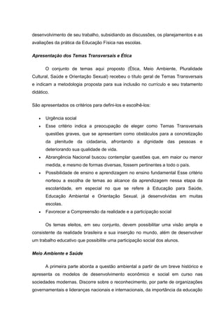 desenvolvimento de seu trabalho, subsidiando as discussões, os planejamentos e as
avaliações da prática da Educação Física nas escolas.

Apresentação dos Temas Transversais e Ética

       O conjunto de temas aqui proposto (Ética, Meio Ambiente, Pluralidade
Cultural, Saúde e Orientação Sexual) recebeu o título geral de Temas Transversais
e indicam a metodologia proposta para sua inclusão no currículo e seu tratamento
didático.

São apresentados os critérios para defini-los e escolhê-los:

   •   Urgência social
   •   Esse critério indica a preocupação de eleger como Temas Transversais
       questões graves, que se apresentam como obstáculos para a concretização
       da plenitude da cidadania, afrontando a dignidade das pessoas e
       deteriorando sua qualidade de vida.
   •   Abrangência Nacional buscou contemplar questões que, em maior ou menor
       medida, e mesmo de formas diversas, fossem pertinentes a todo o país.
   •   Possibilidade de ensino e aprendizagem no ensino fundamental Esse critério
       norteou a escolha de temas ao alcance da aprendizagem nessa etapa da
       escolaridade, em especial no que se refere à Educação para Saúde,
       Educação Ambiental e Orientação Sexual, já desenvolvidas em muitas
       escolas.
   •   Favorecer a Compreensão da realidade e a participação social

       Os temas eleitos, em seu conjunto, devem possibilitar uma visão ampla e
consistente da realidade brasileira e sua inserção no mundo, além de desenvolver
um trabalho educativo que possibilite uma participação social dos alunos.

Meio Ambiente e Saúde

       A primeira parte aborda a questão ambiental a partir de um breve histórico e
apresenta os modelos de desenvolvimento econômico e social em curso nas
sociedades modernas. Discorre sobre o reconhecimento, por parte de organizações
governamentais e lideranças nacionais e internacionais, da importância da educação
 