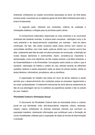 ambiental, enfatizando as noções comumente associadas ao tema. Ao final dessa
primeira parte, encontram-se os objetivos gerais do tema Meio Ambiente para todo o
ensino fundamental.

       A segunda parte, referente aos conteúdos, critérios de avaliação e
orientações didáticas, é dirigida para as primeiras quatro séries.

       O conhecimento sistemático relacionado ao meio ambiente e ao movimento
ambiental são bastante recentes. A própria base conceitual - definições como a de
meio ambiente e de desenvolvimento sustentável, por exemplo - está em plena
construção. De fato, não existe consenso sobre esses termos nem mesmo na
comunidade científica; com mais razão, pode-se admitir que o mesmo ocorra fora
dela. Justamente pelo fato de estar em pleno processo de construção, a definição de
muitos desses elementos é controvertida. Assim, considerou-se importante a
apresentação, como uma referência, de três noções centrais: a de Meio Ambiente, a
de Sustentabilidade e a de Diversidade. Concepções sobre saúde ou sobre o que é
saudável, valorização de hábitos e estilos de vida, atitudes perante as diferentes
questões relativas à saúde perpassam todas as áreas de estudo escolar, desde os
textos literários, informativos, jornalísticos, até os científicos.

       A organização do trabalho das áreas em torno de temas relativos à saúde
permite que o desenvolvimento dos conteúdos possa se processar regularmente e
de modo contextualizado. O tratamento transversal do tema deve-se exatamente ao
fato de sua abordagem dar-se no cotidiano da experiência escolar e não no estudo
de uma "matéria".

Pluralidade Cultural e Orientação Sexual

       O documento de Pluralidade Cultural trata da diversidade étnica e cultural,
plural em sua identidade: índio, afro-descendente, imigrante, urbano, sertanejo,
caiçara, caipira, enfatizando as diversas heranças culturais que convivem na
população brasileira, oferecendo informações que contribuam para a formação de
novas mentalidades voltadas para a superação de todas as formas de discriminação
e exclusão.
 