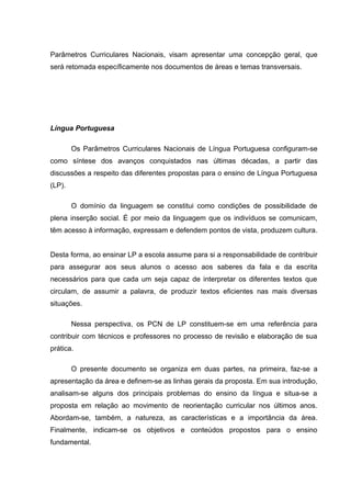 Parâmetros Curriculares Nacionais, visam apresentar uma concepção geral, que
será retomada específicamente nos documentos de áreas e temas transversais.




Língua Portuguesa

        Os Parâmetros Curriculares Nacionais de Língua Portuguesa configuram-se
como síntese dos avanços conquistados nas últimas décadas, a partir das
discussões a respeito das diferentes propostas para o ensino de Língua Portuguesa
(LP).

        O domínio da linguagem se constitui como condições de possibilidade de
plena inserção social. É por meio da linguagem que os indivíduos se comunicam,
têm acesso à informação, expressam e defendem pontos de vista, produzem cultura.


Desta forma, ao ensinar LP a escola assume para si a responsabilidade de contribuir
para assegurar aos seus alunos o acesso aos saberes da fala e da escrita
necessários para que cada um seja capaz de interpretar os diferentes textos que
circulam, de assumir a palavra, de produzir textos eficientes nas mais diversas
situações.

        Nessa perspectiva, os PCN de LP constituem-se em uma referência para
contribuir com técnicos e professores no processo de revisão e elaboração de sua
prática.

        O presente documento se organiza em duas partes, na primeira, faz-se a
apresentação da área e definem-se as linhas gerais da proposta. Em sua introdução,
analisam-se alguns dos principais problemas do ensino da língua e situa-se a
proposta em relação ao movimento de reorientação curricular nos últimos anos.
Abordam-se, também, a natureza, as características e a importância da área.
Finalmente, indicam-se os objetivos e conteúdos propostos para o ensino
fundamental.
 