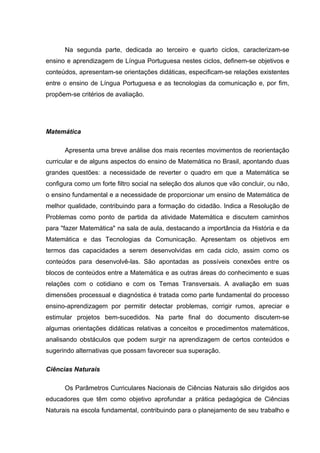 Na segunda parte, dedicada ao terceiro e quarto ciclos, caracterizam-se
ensino e aprendizagem de Língua Portuguesa nestes ciclos, definem-se objetivos e
conteúdos, apresentam-se orientações didáticas, especificam-se relações existentes
entre o ensino de Língua Portuguesa e as tecnologias da comunicação e, por fim,
propõem-se critérios de avaliação.




Matemática

      Apresenta uma breve análise dos mais recentes movimentos de reorientação
curricular e de alguns aspectos do ensino de Matemática no Brasil, apontando duas
grandes questões: a necessidade de reverter o quadro em que a Matemática se
configura como um forte filtro social na seleção dos alunos que vão concluir, ou não,
o ensino fundamental e a necessidade de proporcionar um ensino de Matemática de
melhor qualidade, contribuindo para a formação do cidadão. Indica a Resolução de
Problemas como ponto de partida da atividade Matemática e discutem caminhos
para "fazer Matemática" na sala de aula, destacando a importância da História e da
Matemática e das Tecnologias da Comunicação. Apresentam os objetivos em
termos das capacidades a serem desenvolvidas em cada ciclo, assim como os
conteúdos para desenvolvê-las. São apontadas as possíveis conexões entre os
blocos de conteúdos entre a Matemática e as outras áreas do conhecimento e suas
relações com o cotidiano e com os Temas Transversais. A avaliação em suas
dimensões processual e diagnóstica é tratada como parte fundamental do processo
ensino-aprendizagem por permitir detectar problemas, corrigir rumos, apreciar e
estimular projetos bem-sucedidos. Na parte final do documento discutem-se
algumas orientações didáticas relativas a conceitos e procedimentos matemáticos,
analisando obstáculos que podem surgir na aprendizagem de certos conteúdos e
sugerindo alternativas que possam favorecer sua superação.

Ciências Naturais

      Os Parâmetros Curriculares Nacionais de Ciências Naturais são dirigidos aos
educadores que têm como objetivo aprofundar a prática pedagógica de Ciências
Naturais na escola fundamental, contribuindo para o planejamento de seu trabalho e
 
