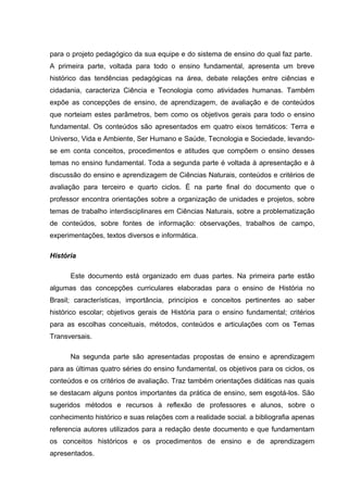para o projeto pedagógico da sua equipe e do sistema de ensino do qual faz parte.
A primeira parte, voltada para todo o ensino fundamental, apresenta um breve
histórico das tendências pedagógicas na área, debate relações entre ciências e
cidadania, caracteriza Ciência e Tecnologia como atividades humanas. Também
expõe as concepções de ensino, de aprendizagem, de avaliação e de conteúdos
que norteiam estes parâmetros, bem como os objetivos gerais para todo o ensino
fundamental. Os conteúdos são apresentados em quatro eixos temáticos: Terra e
Universo, Vida e Ambiente, Ser Humano e Saúde, Tecnologia e Sociedade, levando-
se em conta conceitos, procedimentos e atitudes que compõem o ensino desses
temas no ensino fundamental. Toda a segunda parte é voltada à apresentação e à
discussão do ensino e aprendizagem de Ciências Naturais, conteúdos e critérios de
avaliação para terceiro e quarto ciclos. É na parte final do documento que o
professor encontra orientações sobre a organização de unidades e projetos, sobre
temas de trabalho interdisciplinares em Ciências Naturais, sobre a problematização
de conteúdos, sobre fontes de informação: observações, trabalhos de campo,
experimentações, textos diversos e informática.

História

      Este documento está organizado em duas partes. Na primeira parte estão
algumas das concepções curriculares elaboradas para o ensino de História no
Brasil; características, importância, princípios e conceitos pertinentes ao saber
histórico escolar; objetivos gerais de História para o ensino fundamental; critérios
para as escolhas conceituais, métodos, conteúdos e articulações com os Temas
Transversais.

      Na segunda parte são apresentadas propostas de ensino e aprendizagem
para as últimas quatro séries do ensino fundamental, os objetivos para os ciclos, os
conteúdos e os critérios de avaliação. Traz também orientações didáticas nas quais
se destacam alguns pontos importantes da prática de ensino, sem esgotá-los. São
sugeridos métodos e recursos à reflexão de professores e alunos, sobre o
conhecimento histórico e suas relações com a realidade social. a bibliografia apenas
referencia autores utilizados para a redação deste documento e que fundamentam
os conceitos históricos e os procedimentos de ensino e de aprendizagem
apresentados.
 