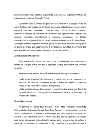 desenvolvimento de seu trabalho, subsidiando as discussões, os planejamentos e as
avaliações da prática de Educação Física.

       Apresenta ainda a síntese dos princípios que norteiam a Educação Física no
ensino fundamental, localiza as principais tendências pedagógicas e desenvolve a
concepção da área, situando-a como produção cultural. Indicam objetivos,
conteúdos e critérios de avaliação. Os conteúdos são apresentados segundo sua
categoria      conceitual,   procedimental   e   atitudinal,   organizados   em   blocos
interrelacionados e são explicitados como possíveis enfoques da ação do professor.
Contempla, também, aspectos didáticos gerais e específicos da prática pedagógica
em Educação Física que podem auxiliar o professor nas questões do cotidiano das
salas de aula e serve como ponto de partida para as discussões.

Língua Estrangeira Moderna

       Este documento procura ser uma fonte de referência para discussão e
tomada de posição sobre ensinar e aprender Língua Estrangeira nas escolas
brasileiras.

       Duas questões teóricas ancoram os Parâmetros de Língua Portuguesa:

   •   visão sociointeracional da linguagem - indica que, ao se engajarem no
       discurso, as pessoas considerem aqueles a quem se dirigem ou quem se
       dirigiu a elas na construção social do significado.
   •   visão sociointeracional da linguagem - é compreendida como uma forma de
       se estar no mundo com alguém e é, igualmente, situada na instituição, na
       cultura e na história.

Temas Transversais

       O conjunto de temas aqui proposto - Ética, Meio Ambiente, Pluralidade
Cultural, Saúde, Orientação Sexual, Trabalho e Consumo - recebeu o título geral de
Temas Transversais, indicando a metodologia proposta para sua inclusão no
currículo e seu tratamento didático. Muitas questões sociais poderiam ser eleitas
como temas transversais para o trabalho escolar, uma vez que o que os norteia, a
construção da cidadania e a democracia, são questões que envolvem múltiplos
 