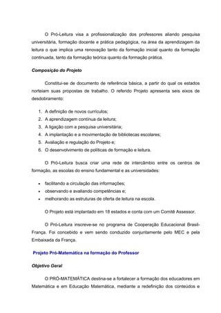 O Pró-Leitura visa a profissionalização dos professores aliando pesquisa
universitária, formação docente e prática pedagógica, na área da aprendizagem da
leitura o que implica uma renovação tanto da formação inicial quanto da formação
continuada, tanto da formação teórica quanto da formação prática.

Composição do Projeto

       Constitui-se de documento de referência básica, a partir do qual os estados
norteiam suas propostas de trabalho. O referido Projeto apresenta seis eixos de
desdobramento:

   1. A definição de novos currículos;
   2. A aprendizagem contínua da leitura;
   3. A ligação com a pesquisa universitária;
   4. A implantação e a movimentação de bibliotecas escolares;
   5. Avaliação e regulação do Projeto e;
   6. O desenvolvimento de políticas de formação e leitura.

       O Pró-Leitura busca criar uma rede de intercâmbio entre os centros de
formação, as escolas do ensino fundamental e as universidades:

   •   facilitando a circulação das informações;
   •   observando e avaliando competências e;
   •   melhorando as estruturas de oferta de leitura na escola.

       O Projeto está implantado em 18 estados e conta com um Comitê Assessor.

       O Pró-Leitura inscreve-se no programa de Cooperação Educacional Brasil-
França. Foi concebido e vem sendo conduzido conjuntamente pelo MEC e pela
Embaixada da França.

Projeto Pró-Matemática na formação do Professor

Objetivo Geral

       O PRÓ-MATEMÁTICA destina-se a fortalecer a formação dos educadores em
Matemática e em Educação Matemática, mediante a redefinição dos conteúdos e
 