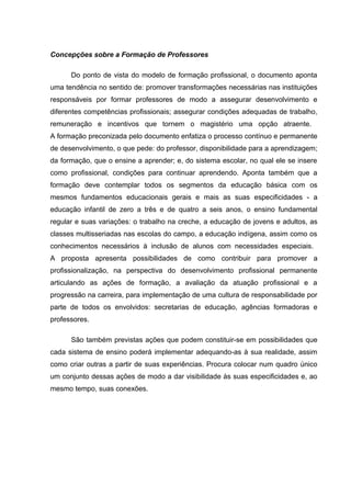 Concepções sobre a Formação de Professores

      Do ponto de vista do modelo de formação profissional, o documento aponta
uma tendência no sentido de: promover transformações necessárias nas instituições
responsáveis por formar professores de modo a assegurar desenvolvimento e
diferentes competências profissionais; assegurar condições adequadas de trabalho,
remuneração e incentivos que tornem o magistério uma opção atraente.
A formação preconizada pelo documento enfatiza o processo contínuo e permanente
de desenvolvimento, o que pede: do professor, disponibilidade para a aprendizagem;
da formação, que o ensine a aprender; e, do sistema escolar, no qual ele se insere
como profissional, condições para continuar aprendendo. Aponta também que a
formação deve contemplar todos os segmentos da educação básica com os
mesmos fundamentos educacionais gerais e mais as suas especificidades - a
educação infantil de zero a três e de quatro a seis anos, o ensino fundamental
regular e suas variações: o trabalho na creche, a educação de jovens e adultos, as
classes multisseriadas nas escolas do campo, a educação indígena, assim como os
conhecimentos necessários à inclusão de alunos com necessidades especiais.
A proposta apresenta possibilidades de como contribuir para promover a
profissionalização, na perspectiva do desenvolvimento profissional permanente
articulando as ações de formação, a avaliação da atuação profissional e a
progressão na carreira, para implementação de uma cultura de responsabilidade por
parte de todos os envolvidos: secretarias de educação, agências formadoras e
professores.

      São também previstas ações que podem constituir-se em possibilidades que
cada sistema de ensino poderá implementar adequando-as à sua realidade, assim
como criar outras a partir de suas experiências. Procura colocar num quadro único
um conjunto dessas ações de modo a dar visibilidade às suas especificidades e, ao
mesmo tempo, suas conexões.
 
