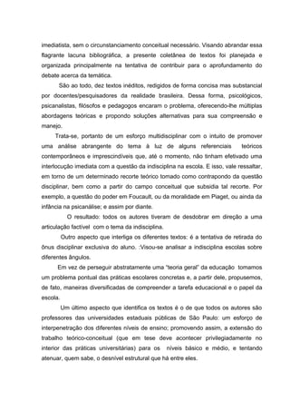 imediatista, sem o circunstanciamento conceitual necessário. Visando abrandar essa
flagrante lacuna bibliográfica, a presente coletânea de textos foi planejada e
organizada principalmente na tentativa de contribuir para o aprofundamento do
debate acerca da temática.
      São ao todo, dez textos inéditos, redigidos de forma concisa mas substancial
por docentes/pesquisadores da realidade brasileira. Dessa forma, psicológicos,
psicanalistas, filósofos e pedagogos encaram o problema, oferecendo-lhe múltiplas
abordagens teóricas e propondo soluções alternativas para sua compreensão e
manejo.
     Trata-se, portanto de um esforço multidisciplinar com o intuito de promover
uma análise abrangente do tema à luz de alguns referenciais                     teóricos
contemporâneos e imprescindíveis que, até o momento, não tinham efetivado uma
interlocução imediata com a questão da indisciplina na escola. E isso, vale ressaltar,
em torno de um determinado recorte teórico tomado como contrapondo da questão
disciplinar, bem como a partir do campo conceitual que subsidia tal recorte. Por
exemplo, a questão do poder em Foucault, ou da moralidade em Piaget, ou ainda da
infância na psicanálise; e assim por diante.
            O resultado: todos os autores tiveram de desdobrar em direção a uma
articulação factível com o tema da indisciplina.
          Outro aspecto que interliga os diferentes textos: é a tentativa de retirada do
ônus disciplinar exclusiva do aluno. :Visou-se analisar a indisciplina escolas sobre
diferentes ângulos.
      Em vez de perseguir abstratamente uma “teoria geral” da educação tomamos
um problema pontual das práticas escolares concretas e, a partir dele, propusemos,
de fato, maneiras diversificadas de compreender a tarefa educacional e o papel da
escola.
          Um último aspecto que identifica os textos é o de que todos os autores são
professores das universidades estaduais públicas de São Paulo: um esforço de
interpenetração dos diferentes níveis de ensino; promovendo assim, a extensão do
trabalho teórico-conceitual (que em tese deve acontecer privilegiadamente no
interior das práticas universitárias) para os      níveis básico e médio, e tentando
atenuar, quem sabe, o desnível estrutural que há entre eles.
 