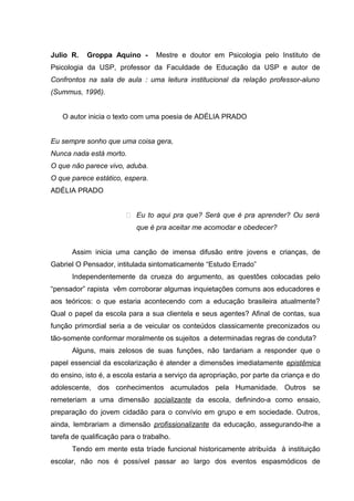 Julio R.   Groppa Aquino -        Mestre e doutor em Psicologia pelo Instituto de
Psicologia da USP, professor da Faculdade de Educação da USP e autor de
Confrontos na sala de aula : uma leitura institucional da relação professor-aluno
(Summus, 1996).


   O autor inicia o texto com uma poesia de ADÉLIA PRADO


Eu sempre sonho que uma coisa gera,
Nunca nada está morto.
O que não parece vivo, aduba.
O que parece estático, espera.
ADÉLIA PRADO


                         Eu to aqui pra que? Será que é pra aprender? Ou será
                           que é pra aceitar me acomodar e obedecer?


      Assim inicia uma canção de imensa difusão entre jovens e crianças, de
Gabriel O Pensador, intitulada sintomaticamente “Estudo Errado”
      Independentemente da crueza do argumento, as questões colocadas pelo
“pensador” rapista vêm corroborar algumas inquietações comuns aos educadores e
aos teóricos: o que estaria acontecendo com a educação brasileira atualmente?
Qual o papel da escola para a sua clientela e seus agentes? Afinal de contas, sua
função primordial seria a de veicular os conteúdos classicamente preconizados ou
tão-somente conformar moralmente os sujeitos a determinadas regras de conduta?
      Alguns, mais zelosos de suas funções, não tardariam a responder que o
papel essencial da escolarização é atender a dimensões imediatamente epistêmica
do ensino, isto é, a escola estaria a serviço da apropriação, por parte da criança e do
adolescente, dos conhecimentos acumulados pela Humanidade. Outros se
remeteriam a uma dimensão socializante da escola, definindo-a como ensaio,
preparação do jovem cidadão para o convívio em grupo e em sociedade. Outros,
ainda, lembrariam a dimensão profissionalizante da educação, assegurando-lhe a
tarefa de qualificação para o trabalho.
      Tendo em mente esta tríade funcional historicamente atribuída à instituição
escolar, não nos é possível passar ao largo dos eventos espasmódicos de
 