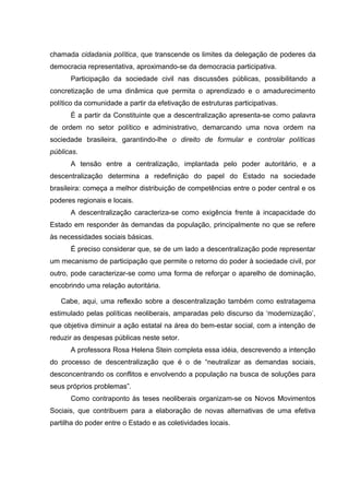 chamada cidadania política, que transcende os limites da delegação de poderes da
democracia representativa, aproximando-se da democracia participativa.
      Participação da sociedade civil nas discussões públicas, possibilitando a
concretização de uma dinâmica que permita o aprendizado e o amadurecimento
político da comunidade a partir da efetivação de estruturas participativas.
      É a partir da Constituinte que a descentralização apresenta-se como palavra
de ordem no setor político e administrativo, demarcando uma nova ordem na
sociedade brasileira, garantindo-lhe o direito de formular e controlar políticas
públicas.
      A tensão entre a centralização, implantada pelo poder autoritário, e a
descentralização determina a redefinição do papel do Estado na sociedade
brasileira: começa a melhor distribuição de competências entre o poder central e os
poderes regionais e locais.
      A descentralização caracteriza-se como exigência frente à incapacidade do
Estado em responder às demandas da população, principalmente no que se refere
às necessidades sociais básicas.
      É preciso considerar que, se de um lado a descentralização pode representar
um mecanismo de participação que permite o retorno do poder à sociedade civil, por
outro, pode caracterizar-se como uma forma de reforçar o aparelho de dominação,
encobrindo uma relação autoritária.

   Cabe, aqui, uma reflexão sobre a descentralização também como estratagema
estimulado pelas políticas neoliberais, amparadas pelo discurso da ‘modernização’,
que objetiva diminuir a ação estatal na área do bem-estar social, com a intenção de
reduzir as despesas públicas neste setor.
      A professora Rosa Helena Stein completa essa idéia, descrevendo a intenção
do processo de descentralização que é o de “neutralizar as demandas sociais,
desconcentrando os conflitos e envolvendo a população na busca de soluções para
seus próprios problemas”.
      Como contraponto às teses neoliberais organizam-se os Novos Movimentos
Sociais, que contribuem para a elaboração de novas alternativas de uma efetiva
partilha do poder entre o Estado e as coletividades locais.
 