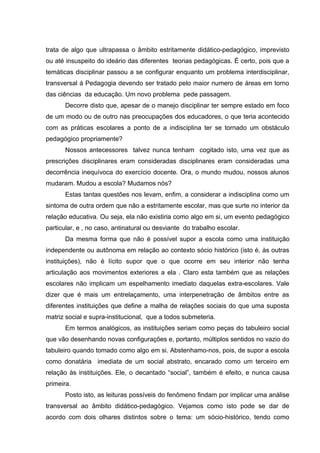 trata de algo que ultrapassa o âmbito estritamente didático-pedagógico, imprevisto
ou até insuspeito do ideário das diferentes teorias pedagógicas. É certo, pois que a
temáticas disciplinar passou a se configurar enquanto um problema interdisciplinar,
transversal á Pedagogia devendo ser tratado pelo maior numero de áreas em torno
das ciências da educação. Um novo problema pede passagem.
      Decorre disto que, apesar de o manejo disciplinar ter sempre estado em foco
de um modo ou de outro nas preocupações dos educadores, o que teria acontecido
com as práticas escolares a ponto de a indisciplina ter se tornado um obstáculo
pedagógico propriamente?
      Nossos antecessores talvez nunca tenham cogitado isto, uma vez que as
prescrições disciplinares eram consideradas disciplinares eram consideradas uma
decorrência inequívoca do exercício docente. Ora, o mundo mudou, nossos alunos
mudaram. Mudou a escola? Mudamos nós?
      Estas tantas questões nos levam, enfim, a considerar a indisciplina como um
sintoma de outra ordem que não a estritamente escolar, mas que surte no interior da
relação educativa. Ou seja, ela não existiria como algo em si, um evento pedagógico
particular, e , no caso, antinatural ou desviante do trabalho escolar.
      Da mesma forma que não é possível supor a escola como uma instituição
independente ou autônoma em relação ao contexto sócio histórico (isto é, às outras
instituições), não é lícito supor que o que ocorre em seu interior não tenha
articulação aos movimentos exteriores a ela . Claro esta também que as relações
escolares não implicam um espelhamento imediato daquelas extra-escolares. Vale
dizer que é mais um entrelaçamento, uma interpenetração de âmbitos entre as
diferentes instituições que define a malha de relações sociais do que uma suposta
matriz social e supra-institucional, que a todos submeteria.
      Em termos analógicos, as instituições seriam como peças do tabuleiro social
que vão desenhando novas configurações e, portanto, múltiplos sentidos no vazio do
tabuleiro quando tomado como algo em si. Abstenhamo-nos, pois, de supor a escola
como donatária imediata de um social abstrato, encarado como um terceiro em
relação às instituições. Ele, o decantado “social”, também é efeito, e nunca causa
primeira.
      Posto isto, as leituras possíveis do fenômeno findam por implicar uma análise
transversal ao âmbito didático-pedagógico. Vejamos como isto pode se dar de
acordo com dois olhares distintos sobre o tema: um sócio-histórico, tendo como
 