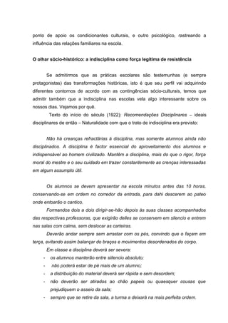 ponto de apoio os condicionantes culturais, e outro psicológico, rastreando a
influência das relações familiares na escola.


O olhar sócio-histórico: a indisciplina como força legitima de resistência


         Se admitirmos que as práticas escolares são testemunhas (e sempre
protagonistas) das transformações históricas, isto é que seu perfil vai adquirindo
diferentes contornos de acordo com as contingências sócio-culturais, temos que
admitir também que a indisciplina nas escolas vela algo interessante sobre os
nossos dias. Vejamos por quê.
          Texto do início do século (1922): Recomendações Disciplinares – ideais
disciplinares de então – Naturalidade com que o trato de indisciplina era previsto:


         Não há creanças refractárias á disciplina, mas somente alumnos ainda não
disciplinados. A disciplina é factor essencial do aproveitamento dos alumnos e
indispensável ao homem civilizado. Mantêm a disciplina, mais do que o rigor, força
moral do mestre e o seu cuidado em trazer constantemente as crenças interessadas
em algum assumpto útil.


         Os alumnos se devem apresentar na escola minutos antes das 10 horas,
conservando-se em ordem no corredor da entrada, para dahi descerem ao pateo
onde entoarão o cantico.
         Formandos dois a dois dirigir-se-hão depois ás suas classes acompanhados
das respectivas professoras, que exigirão delles se conservem em silencio e entrem
nas salas com calma, sem deslocar as carteiras.
         Deverão andar sempre sem arrastar com os pés, convindo que o façam em
terça, evitando assim balançar do braços e movimentos desordenados do corpo.
         Em classe a disciplina deverá ser severa:
     -    os alumnos manterão entre siilencio absoluto;
     -     não poderá estar de pé mais de um alumno;
     -    a distribuição do material deverá ser rápida e sem desordem;
     -    não deverão ser atirados ao chão papeis ou quaesquer cousas que
          prejudiquem o asseio da sala;
     -    sempre que se retire da sala, a turma a deixará na mais perfeita ordem.
 