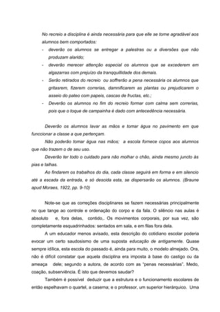No recreio a disciplina é ainda necessária para que elle se torne agradável aos
     alumnos bem comportados:
     -     deverão os alumnos se entregar a palestras ou a diversões que não
           produzam alarido;
     -     deverão merecer attenção especial os alumnos que se excederem em
           algazarras com prejuízo da tranqquillidade dos demais.
     -     Serão retirados do recreio ou soffrerão a pena necessária os alumnos que
           gritasrem, fizerem correrias, damnificarem as plantas ou prejudicarem o
           asseio do pateo com papeis, cascas de fructas, etc.;
     -     Deverão os alumnos no fim do recreio formar com calma sem correrias,
           pois que o toque de campainha é dado com antecedência necessária.


         Deverão os alumnos lavar as mãos e tomar água no pavimento em que
funccionar a classe a que pertençam.
         Não poderão tomar água nas mãos; a escola fornece copos aos alumnos
que não trazem o de seu uso.
         Deverão ter todo o cuidado para não molhar o chão, ainda mesmo juncto ás
pias e talhas.
         Ao findarem os trabalhos do dia, cada classe seguirá em forma e em silencio
até a escada da entrada, e só descida esta, se dispersarão os alumnos. (Braune
apud Moraes, 1922, pp. 9-10)


         Note-se que as correções disciplinares se fazem necessárias principalmente
no que tange ao controle e ordenação do corpo e da fala. O silêncio nas aulas é
absoluto      e, fora delas,   contido,. Os movimentos corporais, por sua vez, são
completamente esquadrinhados: sentados em sala, e em filas fora dela.
         A um educador menos avisado, esta descrição do cotidiano escolar poderia
evocar um certo saudosismo de uma suposta educação de antigamente. Quase
sempre idílica, esta escola do passado é, ainda para muito, o modelo almejado. Ora,
não é difícil constatar que aquela disciplina era imposta à base do castigo ou da
ameaça       dele; segundo a autora, de acordo com as “penas necessárias”. Medo,
coação, subserviência. É isto que devemos saudar?
         Também é possível deduzir que a estrutura e o funcionamento escolares de
então espelhavam o quartel, a caserna; e o professor, um superior hierárquico. Uma
 