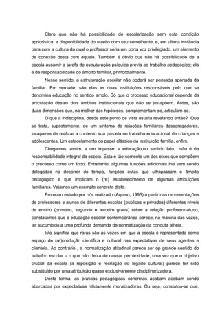 Claro que não há possibilidade de escolarização sem esta condição
apriorística: a disponibilidade do sujeito com seu semelhante, e, em ultima instância
para com a cultura da qual o professor seria um porta voz privilegiado, um elemento
de conexão desta com aquele. Também é óbvio que não há possibilidade de a
escola assumir a tarefa de estruturação psíquica previa ao trabalho pedagógico; ela
é de responsabilidade do âmbito familiar, primordialmente.
      Nesse sentido, a estruturação escolar não poderá ser pensada apartada da
familiar. Em verdade, são elas as duas instituições responsáveis pelo que se
denomina educação no sentido amplo. Só que o processo educacional depende da
articulação destes dois âmbitos institucionais que não se justapõem. Antes, são
duas dimensões que, na melhor das hipóteses, complementam-se, articulam-se.
      O que a indisciplina, desde este ponto de vista estaria revelando então? Que
se trata, supostamente, de um sintoma de relações familiares desagregadoras,
incapazes de realizar a contento sua parcela no trabalho educacional de crianças e
adolescentes. Um esfacelamento do papel clássico da instituição família, enfim.
      Chegamos, assim, a um impasse: a educação,no sentido lato,           não é de
responsabilidade integral da escola. Esta é tão-somente um dos eixos que compõem
o processo como um todo. Entretanto, algumas funções adicionais lhe vem sendo
delegadas no decorrer do tempo, funções estas que ultrapassam o âmbito
pedagógico e que implicam o (re) estabelecimento de algumas atribuições
familiares. Vejamos um exemplo concreto disto.
      Em outro estudo por nós realizado (Aquino, 1995),a partir das representações
de professores e alunos de diferentes escolas (publicas e privadas) diferentes níveis
de ensino (primeiro, segundo e terceiro graus) sobre a relação professor-aluno,
constatamos que a educação escolar contemporânea parece, na maioria das vezes,
ter sucumbido a uma profunda demanda de normatização da conduta alheia.
      Isto significa que raras são as vezes em que a escola é representada como
espaço de (re)produção cientifica e cultural nas expectativas de seus agentes e
clientela. Ao contrário , a normatização atitudinal parece ser op grande sentido do
trabalho escolar – o que não deixa de causar perplexidade, uma vez que o objetivo
crucial da escola (a reposição e recriação do legado cultural) parece ter sido
substituído por uma atribuição quase exclusivamente disciplinarizadora.
      Desta forma, as práticas pedagógicas concretas acabam acabam sendo
abarcadas por expectativas nitidamente moralizadoras. Ou seja, constatou-se que,
 